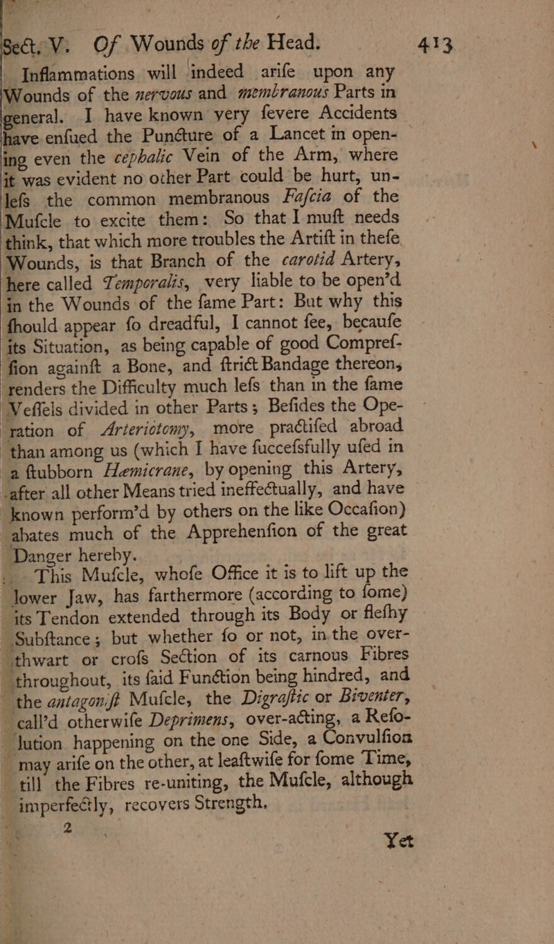 , Inflammations will indeed arife upon any Wounds of the nervous and membranous Parts in general. J have known yery fevere Accidents ing even the cephalic Vein of the Arm, where it was evident no other Part could be hurt, un- lefs the common membranous Fa/cia of the Mufcle to excite them: So that I muft needs Wounds, is that Branch of the carotid Artery, here called Temporalis, very liable to be open’d in the Wounds of the fame Part: But why this fhould appear fo dreadful, I cannot fee, becaufe its Situation, as being capable of good Compref- fion againft a Bone, and ftrict Bandage thereon; renders the Difficulty much lefs than in the fame Veffels divided in other Parts; Befides the Ope- ‘ration of Arteriotomy, more practifed abroad “than among us (which I have fuccefsfully ufed in a ftubborn Hemicrane, by opening this Artery, vafter all other Means tried ineffectually, and have known perform’d by others on the like Occafion) abates much of the Apprehenfion of the great Danger hereby. _ This Mufcle, whofe Office it is to lift up the Jower Jaw, has farthermore (according to fome) _Subftance; but whether fo or not, in.the over- thwart or crofs Section of its carnous Fibres - throughout, its faid Funétion being hindred, and the antagonft Mufcle, the Digraftic or Biventer, call’d otherwife Deprimens, over-acting, a Refo- ~Jution happening on the one Side, a Convulfion ~ may arife on the other, at leaftwife for fome Time, till the Fibres re-uniting, the Mufcle, although — imperfectly, recovers Strength, 2 ’ 2 Yet