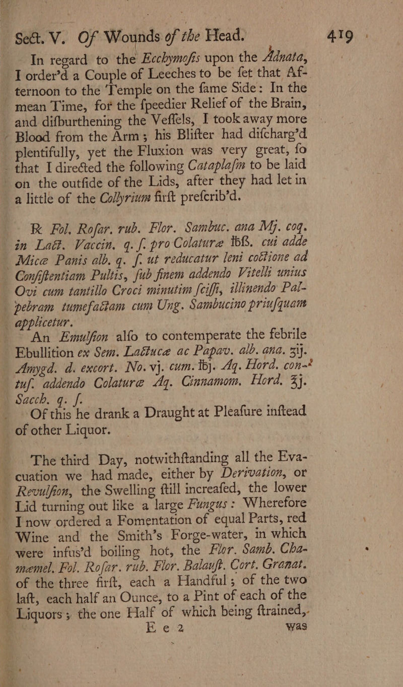 In regatd to the Ecchymofis upon the Adnata, ternoon to the ‘Temple on the fame Side: In the and difburthening the Veffels, I took away more plentifully, yet the Fluxion was very great, fo RK Fol, Rofar. rub. Flor. Sambuc. ana Mj. coq. in Laét. Vaccin. 9. f. pro Colature tb&amp;. cui adde Mice Panis alb. q. f. ut reducatur leni cottione aa Ovi cum tantillo Croci minutim [ciffi, illinendo Pal- pebram tumefatiam cum Ung. Sambucino priufquam ~ An Emulfion alfo to contemperate the febrile Amygd. d. excort. No. vj. cum. tj. Aq. Ford. con-* tuf. addendo Colature Ag. Cinnamom. Ford, 3}. Of this he drank a Draught at Pleafure inftead The third Day, notwithftanding all the Eva- Wine and the Smith’s Forge-water, in which 4 % ‘ t Liquors ; the one Half of which being {trained,. Boe. was