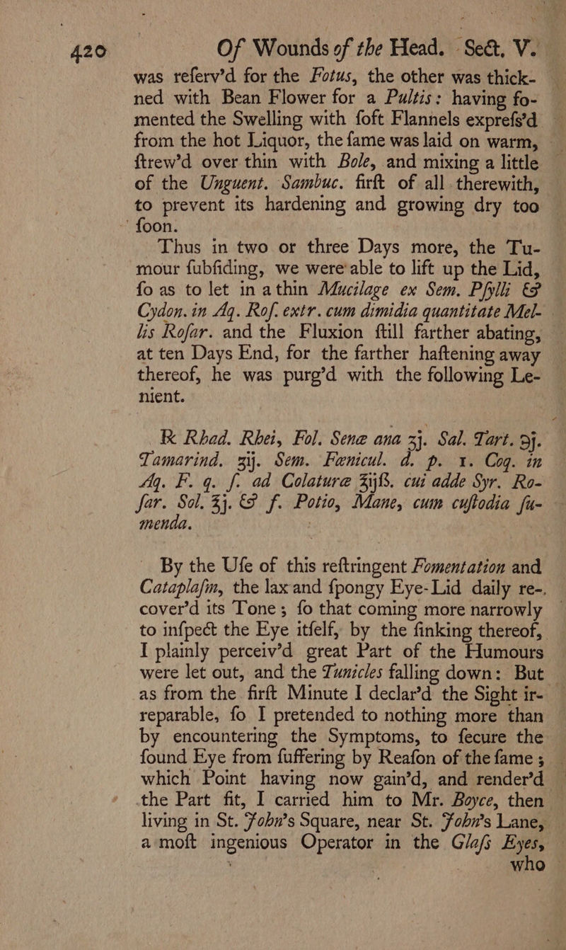 was referv’d for the Fotus, the other was thick- ned with Bean Flower for a Pultis: having fo- — mented the Swelling with foft Flannels exprefs'd from the hot Liquor, the fame was laid on warm, ftrew’d over thin with Bole, and mixing a little © of the Unguent. Sambuc. firft of all. therewith, to prevent its hardening and growing dry too Thus in two or three Days more, the Tu- mour fubfiding, we were'able to lift up the Lid, fo as to let inathin Mucilage ex Sem. Phi &amp; Cydon. in Aq. Rof. extr. cum dimidia quantitate Mel- lis Rofar. and the Fluxion ftill farther abating, at ten Days End, for the farther haftening away thereof, he was purg’d with the following Le- nient. a K Rhad. Rhei, Fol. Sene ana 33. Sal. Tart. 3}. Tamarind. 3. Sem. Fanicul. d. p. 1. Cog. in My. F. q. f: ad Colature 3%. cui adde Syr. Ro- far. i 33.9 f. Potio, Mane, cum cuftodia fu- menda. | By the Ufe of this reftringent Fomentation and Cataplafm, the laxand f{pongy Eye-Lid daily re-. cover’d its Tone; fo that coming more narrowly — to infpect the Eye itfelf, by the finking thereof, I plainly perceiv’d great Part of the Humours were let out, and the Tunicles falling down: But — as from the firft Minute I declar’d the Sight ir- reparable, fo I pretended to nothing more than by encountering the Symptoms, to fecure the found Eye from fuffering by Reafon of the fame; — which Point having now gain’d, and render’d — the Part fit, I carried him to Mr. Boyce, then living in St. Fobn’s Square, near St. Fobn’s Lane, a moft ingenious Operator in the Glafs Eyes, — | who ©