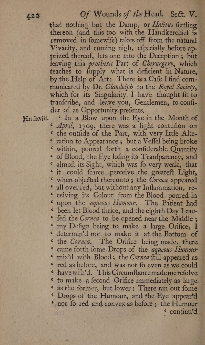 thereon (and this too with the Handkerchief is — removed in fomewife) takes off from the natural _ Vivacity, and coming nigh, efpecially before ap- — prized thereof, lets one into the Deception ; but — leaving this prothetic Part of Chirurgery, which — teaches to fupply what is deficient in Nature, — by the Help of Art: There isa Cafe I find com- His. Ixviii. fa an A ALA ALAA CO, AR fn A PEA RAH SRF NCR tran{cribe, and leave you, Gentlemen, to confi- — der of as Opportunity prefents. | ind ‘ In a Blow upon the Eye in the Month of ~ ‘ April, 1709, there was a light contufion on — the outfide of the Part, with very little Alte- ration to Appearance ; but a Veffel being broke ~ within, poured forth a confiderable Quantity of Blood, the Eye lofing its Tranfparency, and — almoft its Sight, which was fo very weak, that it could fcarce perceive the greateft Light, when objected thereunto ; the Cornea appeared all over red, but without any Inflammation, re- ceiving its Colour from the Blood. poured in: upon the aqueous Humour. The Patient had been let Blood thrice, and the eighth Day I cau- fed the Cornea to. be opened near the Middle ; my Defign being to make a large Orifice, I determin’d not to make it at the Bottom of the Cornea. ‘The Orifice being made, there ~ came forth fome Drops of the aqueous Humour — mix’d with Blood; the Cornea full appeared as — red as before, and was not fo even as we could — havewith’d. This Circumftancemademerefolve to make a fecond Orifice immediately as large _ as the former, but lower: There ran out fome Drops of the Humour, and the Eye appear’d not fo red and convex as before ; the Humour © continy’d