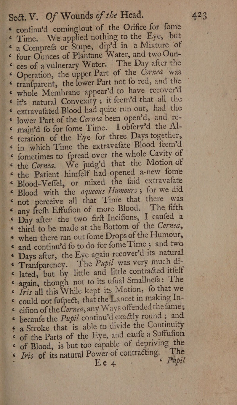 € continu’d coming\out of the Orifice for fome ‘ Time. We applied nothing to the Fye, but &lt; a Comprefs or Stupe, dip’d in a Mixture of € four Ounces of Plantane Water, and two Oun- &lt; ces of avulnerary Water. The Day after the © Operation, the upper Part of the Cornea was ‘ tranfparent, the lower Part not fo red, and the — ¢ whole Membrane appear’d to have recover’d ¢ it’s natural Convexity ; it feem’d that all the extravafated Blood had quite run out, had the © lower Part of the Cornea been open’d, and re- © main’d fo for fome Time. I obferv’d the Al- &lt; teration of the Eye for three Days together, ¢ in which Time the extravafate Blood feem’d &lt; fometimes to fpread over the whole Cavity of ‘ the Cornea. We jude’d that the Motion of ‘ the Patient himfelf had opened a-new fome &lt; Blood-Veflel, or mixed the faid extravafate © Blood with the aqueous Humours; tor we did © not ‘perceive all that Time that there was '&lt; any frefh Effufion of more Blood. The fifth © Day after the two firtt Incifions, I caufed a ‘ third to be made at the Bottom of the Cornea, ¢ when there ran out fome Drops of the Humour, ¢ and continu’d fo to do for fome Time ; and two ¢ Days after, the Eye again recover’d its natural ¢ Tranfparency. The Pupil was very much di- &lt; lated, but by little and little contracted itfelf ‘ again, though not to its ufual Smallnefs: The ¢ Iris all this While kept its Motion, fo that we &lt; could not fufpect, that the Lancet in making In- © cifion of the Cornea, any Ways offended the fame; © becaufe the Pupil continu’d exactly round ; and ¢ a Stroke that is able to divide the Continuity ¢ of the Parts of the Eye, and caufe a Suffufion &lt; of Blood, is but too capable of depriving the ‘ Ivis of its natural Power of contratting. The 4 Beige © Pupil