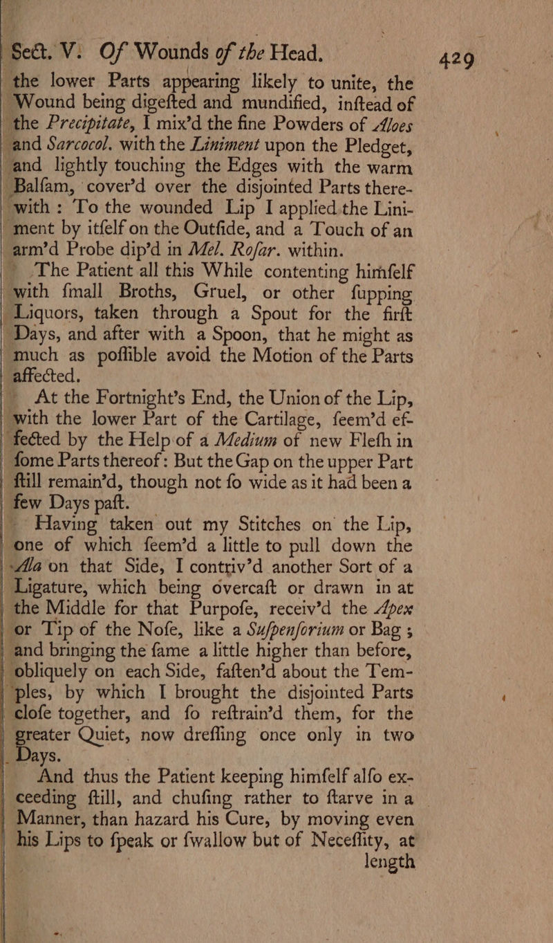 the lower Parts appearing likely to unite, the Wound being digefted and mundified, inftead of the Precipitate, | mix’d the fine Powders of Z/oes _and Sarcocol. with the Liniment upon the Pledget, 'and lightly touching the Edges with the warm Balfam, cover’d over the disjointed Parts there- with: To the wounded Lip I applied the Lini- “ment by itfelf on the Outfide, and a Touch of an arm’d Probe dip’d in Me/. Rofar. within. _ The Patient all this While contenting himfelf -with {mall Broths, Gruel, or other fupping | Liquors, taken through a Spout for the firft | Days, and after with a Spoon, that he might as _much as poflible avoid the Motion of the Parts | affected. | At the Fortnight’s End, the Union of the Lip, | with the lower Part of the Cartilage, feem’d ef fected by the Help of a Medium of new Flefh in fome Parts thereof: But the Gap on the upper Part | ftill remain’d, though not fo wide as it had been a | few Days paft. | Having taken out my Stitches on the Lip, _one of which feem’d a little to pull down the '-Mla on that Side, I contriv’d another Sort of a _ Ligature, which being overcaft or drawn in at | the Middle for that Purpofe, receiv’d the Apex | or Tip of the Nofe, like a Su/penforium or Bag ; | and bringing the fame a little higher than before, | obliquely on each Side, faften’d about the Tem- ples, by which I brought the disjointed Parts | clofe together, and fo reftrain’d them, for the | ate Quiet, now dreffing once only in two ays. | And thus the Patient keeping himfelf alfo ex- - . ) Manner, than hazard his Cure, by moving even his Lips to fpeak or fwallow but of Neceflity, at