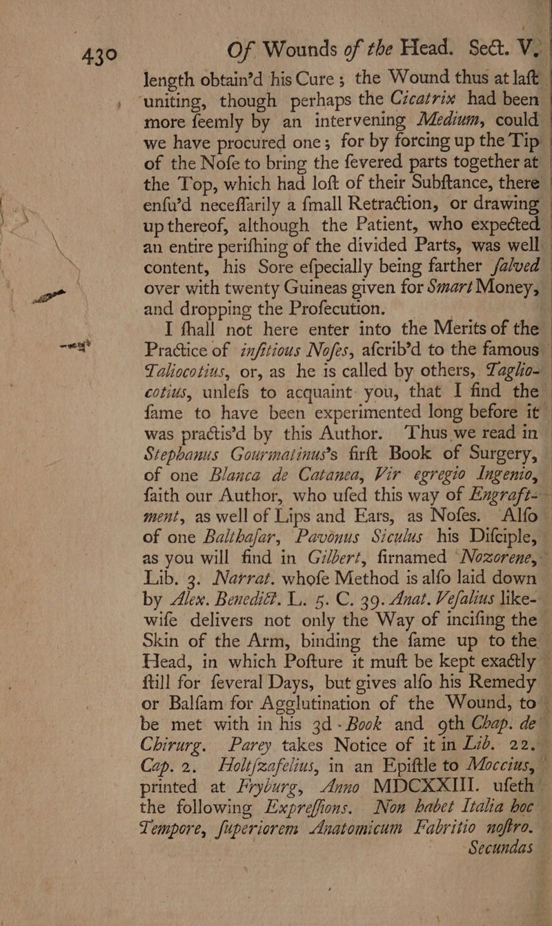 43° Jength obtain’d his Cure ; the Wound thus at laft | more feemly by an intervening Medium, could we have procured one; for by forcing up the Tip of the Nofe to bring the fevered parts together at | the Top, which had loft of their Subftance, there | enfu’d neceffarily a {mall Retraction, or drawing : up thereof, although the Patient, who expected an entire perifhing of the divided Parts, was well content, his Sore efpecially being farther /alved — over with twenty Guineas given for Smart Money, — and dropping the Profecution, | I fhall not here enter into the Merits of the Practice of infitious Nofes, afcrib’d to the famous — Taliocotius, or, as he is called by others, Zagho-— cotius, unlefS to acquaint you, that I find the fame to have been experimented long before it~ was practis’d by this Author. ‘Thus we read in © Stephanus Gourmatinus’s firft Book of Surgery, — of one Blanca de Catanea, Vir egregio Ingenio, faith our Author, who ufed this way of Exgraft-— ment, as well of Lips and Ears, as Nofes. Alfo of one Balthafar, Pavonus Siculus tis Diciple, as you will find in Gilbert, firnamed “Nozorene,— Lib. 3. Narrat. whofe Method is alfo laid down by den. Benedit?. L. 5. C. 39. Anat. Vefalius like- wife delivers not only the Way of incifing the | Skin of the Arm, binding the fame up to the — Head, in which Pofture it muft be kept exactly ~ ftill for feveral Days, but gives alfo his Remedy ~ or Balfam for Agglutination of the Wound, to — be met with in his 3d- Book and oth Chap. de Chirurg. Parey takes Notice of it in Lid, 22.— Cap.2. Holt/zafelius, in an Epittle to Moccius, printed at Lryburg, Anno MDCXXIII. ufeth’ the following Expreffions. Non habet Itala boc Tempore, fuperiorem Anatomicum Fabritio noftro. : Secundas