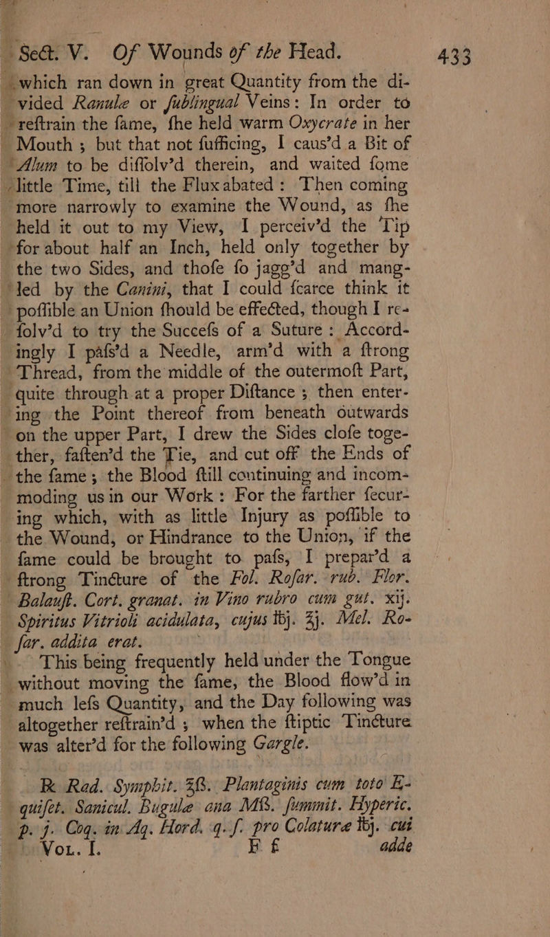 Se&amp;t. V. Of Wounds of the Head. which ran down in great Quantity from the di- vided Ranule or fublingual Veins: In order to reftrain the fame, fhe held warm Oxycrate in her Mouth ; but that not fufficing, I caus’d a Bit of ‘Alum to be diffolv’d therein, and waited fome little Time, till the Fluxabated : Then coming more narrowly to examine the Wound, as fhe held it out to my View, I perceiv’d the Tip for about half an Inch, held only together by the two Sides, and thofe fo jage’d and mang- “led by the Canini, that I could fcarce think it -poffible an Union fhould be effected, though I re- folv’d to try the Succefs of a Suture : Accord- ‘ingly I pafstd a Needle, arm’d with a ftrong Thread, from the middle of the outermoft Part, quite through at a proper Diftance ; then enter- ‘ing the Point thereof from beneath outwards on the upper Part, I drew the Sides clofe toge- ther, faften’d the Tie, and cut off the Ends of the fame; the Blood ftill continuing and incom- moding usin our Work: For the farther fecur- ing which, with as little Injury as poflible to the Wound, or Hindrance to the Union, if the fame could be brought to pafs, I prepar’d a ftrong Tinéture of the Fol. Rofar. rub. Flor. Balauft. Cort. granat. in Vino rubro cum gut. xij. Spiritus Vitrioli acidulata, cujus tb). 33. Mel. Ro- far. addita erat. | This being frequently held under the Tongue without moving the fame, the Blood flow’d in much lefs Quantity, and the Day following was altogether reftrain’d ; when the ftiptic Tincture was alter’d for the following Gargie. R Rad. Symphit. 38. Plantaginis cum toto E- guifet. Sanicul. Bugule ana M8. fummit. Hyperic. p. j. Coq. in Aq. Hord. q.f. pro Colature tty. cut BmiVou. I. if adde