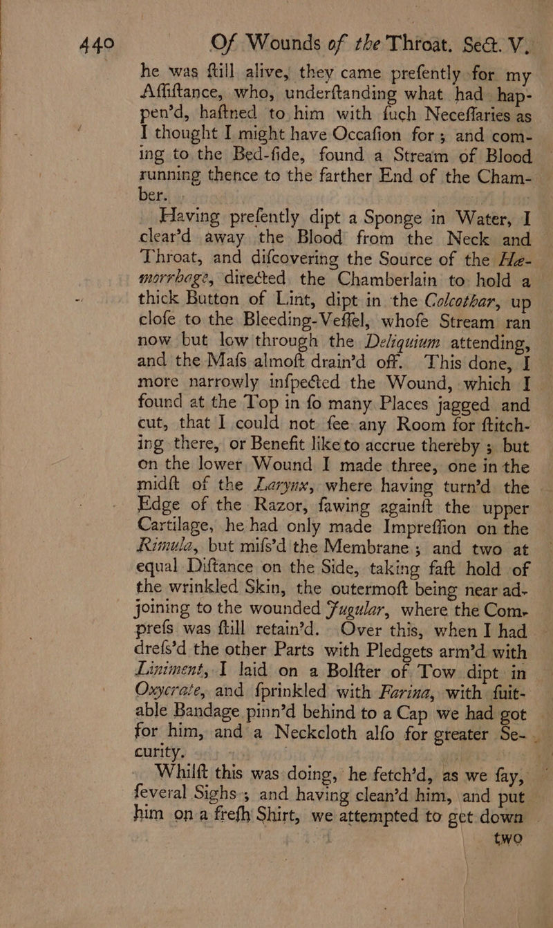 he was full alive, they came prefently for my Affiftance, who, underftanding what had hap- pen’d, haftned to him with fuch Neceffaries as I thought I might have Occafion for ; and com- ing to the Bed-fide, found a Stream of Blood running thence to the farther End of the Cham- ber... | | Having prefently dipt a Sponge in Water, I clear’d away the Blood from the Neck and Throat, and difcovering the Source of the He-— morrbage, directed the Chamberlain to: hold a— thick Button of Lint, dipt in the Colcothar, up clofe to the Bleeding-Veffel, whofe Stream ran now but low through the Deliquium attending, and the Mafs almoft drain’d off. This done, I more narrowly infpected the Wound, which I found at the Top in fo many. Places jagged and cut, that I could not. fee any Room for ftitch- ing there, or Benefit like to accrue thereby ; but on the lower, Wound I made three, one in the midft of the Lerynx, where having turn’d the — Edge of the Razor, fawing againft the upper Cartilage, he had only made Impreffion on the Rumula, but mifs’d the Membrane; and two at equal Diftance on the Side, taking faft hold of the wrinkled Skin, the outermoft being near ad- prefs was ftill retain’d. Over this, when I had drefs’d the other Parts with Pledgets arm’d with Oxyerate, and {prinkled with Farina, with fuit- able Bandage pinn’d behind to a Cap we had got — for him, and a Neckcloth alfo for greater Se-__ curity, : i | | Whiift this was doing, he fetch’d, as we fay, feveral Sighs; and having clean’d him, and put him ona frefh Shirt, we attempted to get down ~ 5 two