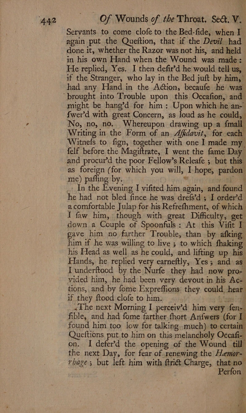 Servants. to come clofe to the Bed-fide, when I again put the Queftion, that if the Devil had done it, whether the Razor was not his, and held in his own Hand when the Wound was made: He replied, Yes. I then defir’d he would tell us, if the Stranger, who lay in the Bed juft by him, had any Hand in the Action, becaufe he was might be hang’d for him: Upon which he an- fwer’d with great Concern, as loud as he could, No, no, no. Whereupon drawing up a {mall Writing in the Form of an Affdavit, for each Witnefs to fign, together with one I made my felf before the Magiftrate, I went the fame Day and procur’d the poor Fellow’s Releafe ; but this as foreign (for which you will, I-hope, pardon me) pafling by. ” Ma In the Evening I vifited him again, and found he had not bled fince he was drefs’d ; I order’d a comfortable Julap for his Refrefhment, of which I faw him,: though with great Difficulty, get down a Couple of Spoonfuls: At this Vifit I gave him no farther Trouble, than by afking him 1f he was willing to live ; to which fhaking his Head as well as he could, and lifting up his Fiands, he replied very earneftly, Yes; and as I underftood by the Nurfe they had now pro- vided him, he had been very. devout in his Ace tions, and by fome Expreffions: they could heat if they ftood clofe to him. _ £ tae | le &lt;The next Morning I perceiv’d him very fen- fible, and had fome farther. fhort Anfwers (for I found him too low for talking..much) to certain Queftions put to him on this melancholy Occafi- on. I defer’d the opening of the Wound till the next Day, for fear of renewing the Hemor- Perfon.