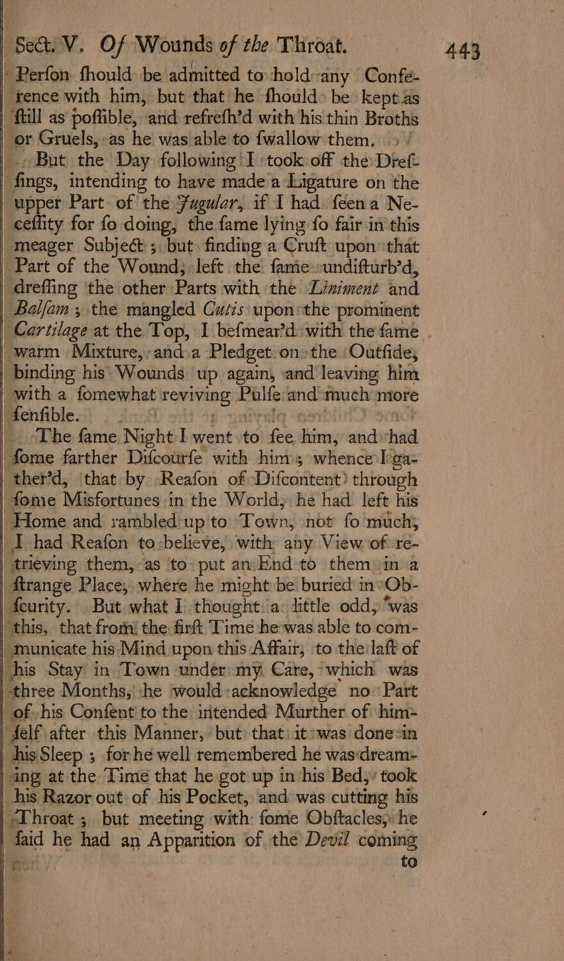 | Perfon fhould: be admitted to hold ‘any Confe- tence with him, but that he fhould&gt; be kept as | full as poffible, and refrefh’d with his thin Broths or Gruels, as he was able to {wallow them. &gt; / . But the Day following! I ‘took off the: Dref | fings, intending to have made a Ligature on the | upper Part. of the fugular, if I had feena Ne- ceflity for fo doing, the fame lying fo fair in‘ this meager Subject ; but) finding:a Cruft upon that drefling the other Parts with the Liniment and Balfam ; the mangled Cutis uponsthe prominent warm Mixture, and.a Pledget onthe /Outfide, | binding his Wounds up again, and leaving him with a fomewhat ih eon Milfs and much more fenfible. The fame Night I went to fee ins) and had | ther’d, that by Reafon of Difeenitent) through fome Misfortunes ‘in the World, he had left his | Home and rambled up to Town, not fo much} | I had Reafon to:believe, with any View of: re- | trieving them, as to» put an End to them»in a | trange Place; where he might be buried in »Ob- | this, that fron) the firftt Time hewas able to com- | municate his Mind upon this Affair; to the laft of , his Stay in Town under:my. Care, which was | ‘three Months,’ he ‘would acknowledge no''Part of -his Confentito the intended Murther of him- | delf after this Manner, but? that. it: was donesin his Sleep ; forhe well remembered he was:dream- | sing at the Time that he got up in his Bed; took | his Razor out of his Pocket, and was cutting his | Throat ; but meeting with: fome Obftacles,. he faid he had an Apparition of the’ Devil coming gor to 443°