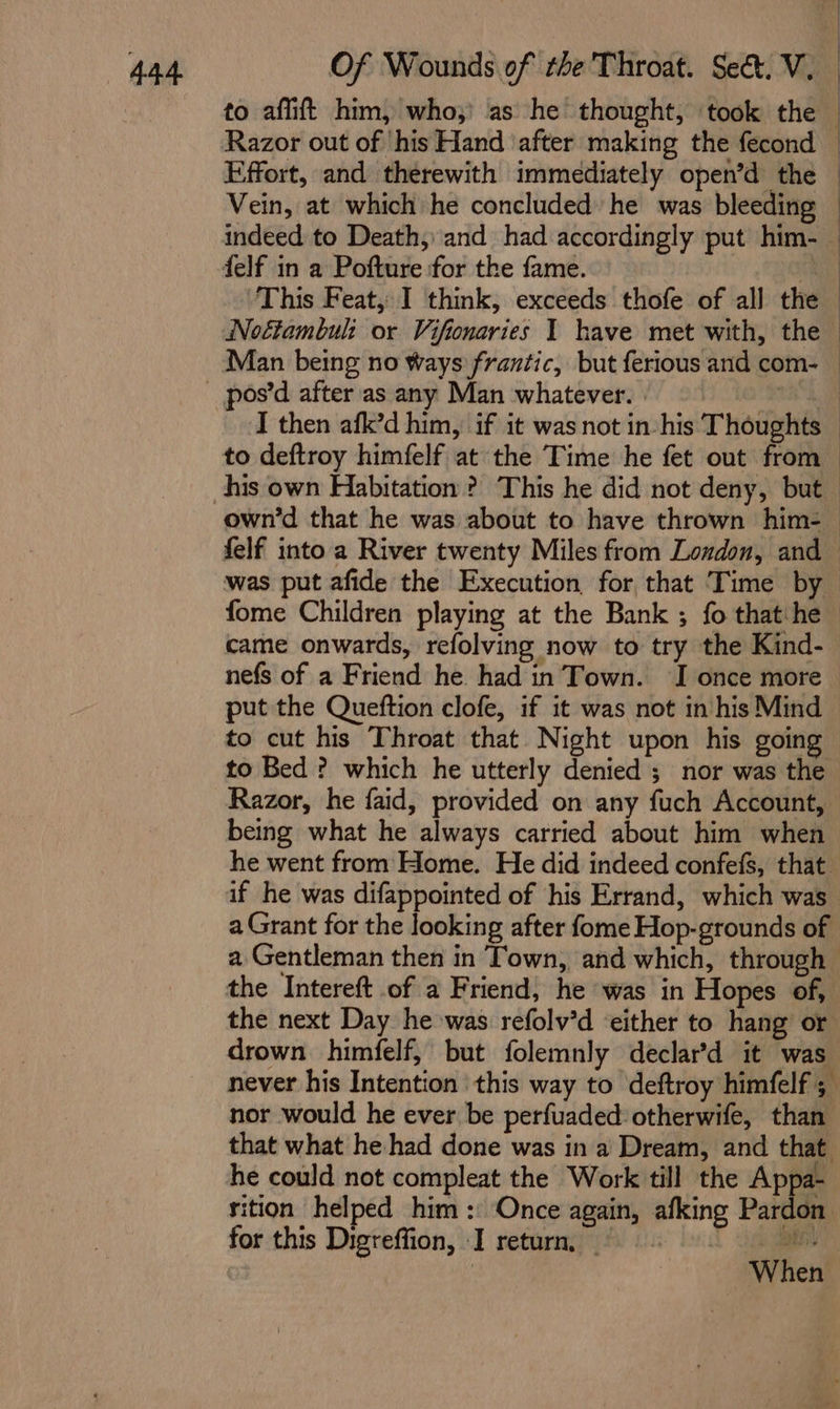 to affift him, who,’ as he thought, ‘took the — Razor out of his Hand ‘after making the fecond — Effort, and therewith immediately open’d the — Vein, at which he concluded he was bleeding — indeed to Death,» and had accordingly put him- — delf in a Pofture for the fame. Re This Feat, I think, exceeds thofe of all the Noétambul: or Vifionaries 1 have met with, the Man being no Ways frantic, but ferious and com- — _ pos’d after as any Man whatever. | nah I then afk’d him, if it was not in his Thoughts to deftroy himfelf at the Time he fet out from his own Habitation? This he did not deny, but own’d that he was about to have thrown him- — felf into a River twenty Miles from London, and was put afide the Execution, for that Time by fome Children playing at the Bank ; fo thatihe came onwards, refolving now to try the Kind- nefs of a Friend he. had in Town. I once more put the Queftion clofe, if it was not in his Mind to cut his Throat that Night upon his going to Bed ? which he utterly denied ; nor was the Razor, he faid, provided on any fuch Account, being what he always carried about him when he went from Home. He did indeed confefs, that if he was difappointed of his Errand, which was a Grant for the looking after fome Hop-grounds of a Gentleman then in Town, and which, through the Intereft of a Friend, he was in Hopes of, the next Day he was refolv’d either to hang or drown himfelf, but folemnly declar’d it was never his Intention this way to deftroy himfelf ; nor would he ever be perfuaded otherwife, than that what he had done was in a Dream, and that he could not compleat the Work till the Appa- sition helped him: Once again, afking Pardon for this Digreffion, I return, © | When