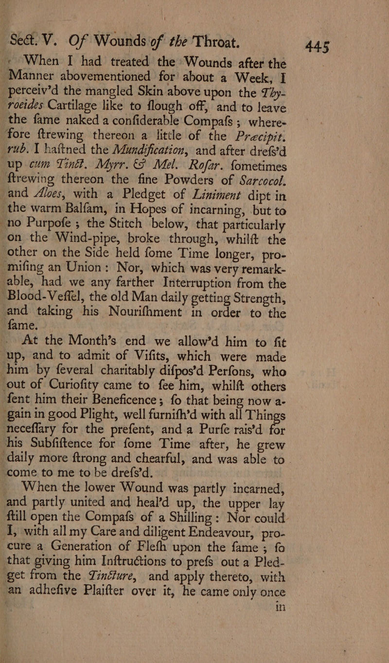 _Manner abovementioned for’ about a Week, I perceiv’d the mangled Skin above upon the Téy- rocides Cartilage like to flough off, and to leave ‘the fame naked a confiderable Compafs ; where- fore ftrewing thereon a little of the Precipit. rub. I haftned the Mundification, and after drefed up cum Tint, Myrr. 8 Mel. Rofar. fometimes ftrewing thereon the fine Powders of Szrcocol. and /loes, with a Pledget of Liniment dipt in the warm Balfam, in Hopes of incarning, but to no Purpofe ; the Stitch below, that particularly on the Wind-pipe, broke through, whilft the Other on the Side held fome Time longer, pro- -mifing an Union: Nor, which was very remark- able, had we any farther Interruption from the Blood-Veffel, the old Man daily getting Strength, and taking his Nourifhment in order to the fame. At the Month’s. end we allow’d him to fit up, and to admit of Vifits, which were made him by feveral charitably difpos’d Perfons, who out of Curiofity came to fee him, whilft others fent him their Beneficence; fo that being now a- gain in good Plight, well furnith’d with all Things neceflary for the prefent, anda Purfe rais’d for chis Subfiftence for fome Time after, he grew ‘come to me tobe drefs’d. . When the lower Wound was partly incarned, and partly united and heal’d up, the upper lay I, with all my Care and diligent Endeavour, pro- cure a Generation of Flefh upon the fame ; fo that giving him Inftruétions to prefs out a Pled- get from the Zinéfure, and apply thereto, with an adhefive Plaifter over it, he came only once | in