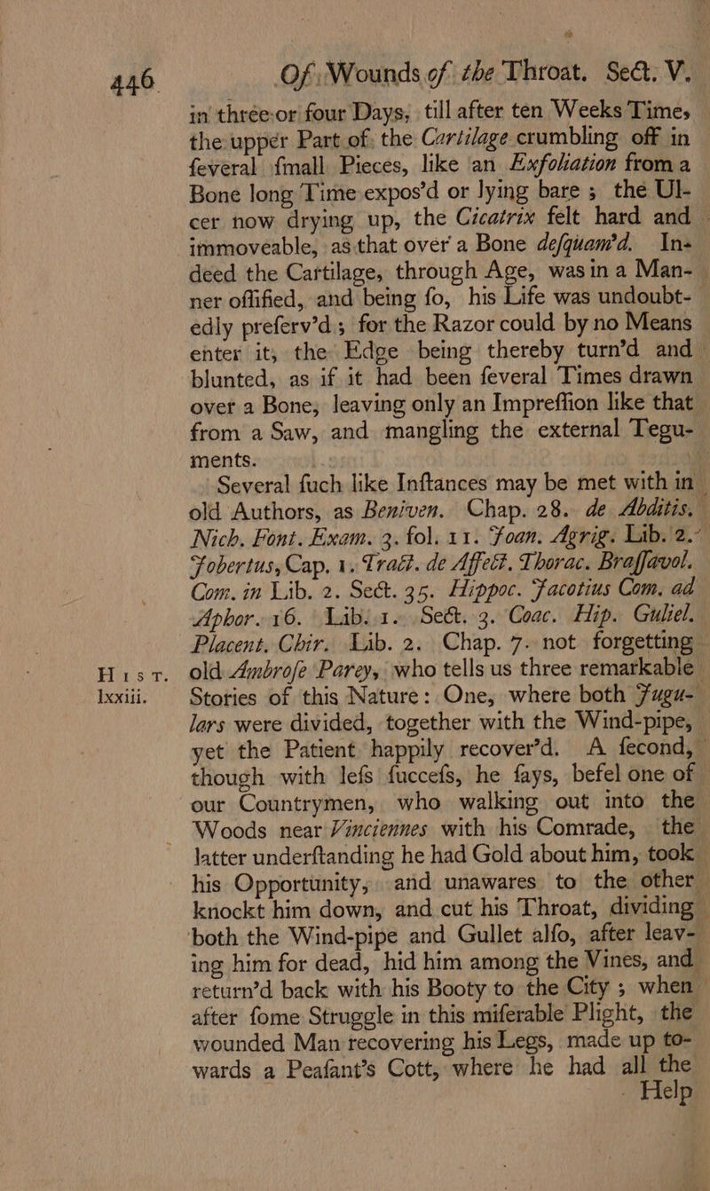 Hiss 9: IXxilii. Of Wounds of the Throat. Sect. V. | in thrée-or four Days, till after ten Weeks Times the upper Part of. the Cariilage crumbling. off in feveral {mall Pieces, like an Exfoliation froma Bone long Time expos’d or lying bare 3 the Ul cer now drying up, the Cicatrix felt hard and ~ immoveable, as that over a Bone defquam’d. In- deed the Cartilage, through Age, wasin a Man-— ner offified, and being fo, his Life was undoubt- edly preferv’d.; for the Razor could by no Means enter it, the Edge being thereby turn’d and _ blunted, as if it had been feveral Times drawn over a Bone, leaving only an Impreffion like that from a Saw, and mangling the external Tegu- ments. | Several fuch like Inftances may be met with in _ old Authors, as Beniven. Chap. 28. de Abditis. Nich. Font. Exam. 3. fol. 11. ‘Foan. Agrig. Lib. 2.” Fobertus, Cap, 1. Trad. de Affe. Thorac. Braffavol. Com. in Lib. 2. Sect. 35. Hippoc. Facotius Com, ad Aphor. 16. Labia. Se&amp;. 3. Coac. Hip. Guliel. old: Ambrofe Parey, who tells us three remarkable Stories of this Nature: One, where both Fugu- lars were divided, together with the Wind-pipe, yet the Patient happily recover’d. A fecond, © though with lefs fuccefs, he fays, befel one of latter underftanding he had Gold about him, took” knockt him down, and cut his Throat, dividing ing him for dead, hid him among the Vines, and return’d back with his Booty to the City ; when after fome Struggle in this miferable Phght, the wounded Man recovering his Legs, made up to- wards a Peafant’s Cott, where he had all the — - Help