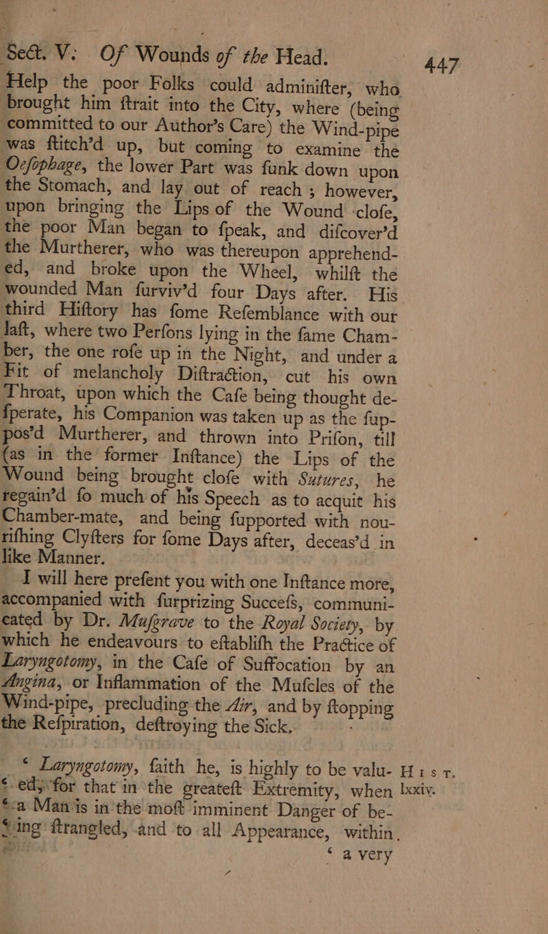 ‘Sed. V: Of Wounds of the Head. £4 Help the poor Folks could adminifter, who brought him ftrait into the City, where (being ‘committed to our Author’s Care) the Wind-pipe was ftitch’d up, but coming to examine the Ocfophage, the lower Part was funk down upon the Stomach, and lay out of reach ; however, upon bringing the Lips of the Wound -clofe, the poor Man began to fpeak, and difcover’d the Murtherer, who was thereupon apprehend- ed, and broke upon the Wheel, whilft the wounded Man furviv’d four Days after. His third Hiftory has fome Refemblance with our daft, where two Perfons lying in the fame Cham-_ ber, the one rofe up in the Night, and under a Fit of melancholy Diftra@ion, cut his own Throat, upon which the Cafe being thought de- {perate, his Companion was taken up as the fup- pos’d Murtherer, and thrown into Prifon, till {as in the former Inftance) the Lips of the Wound being brought clofe with Sutures, he regain’d fo much of his Speech as to acquit his Chamber-mate, and being fupported with nou- rifhing Clyfters for fome Days after, deceas’d in like Manner. I will here prefent you with one Inftance more, accompanied with furprizing Succe{s, communi- cated by Dr. Mujgrave to the Royal Society, by which he endeavours to eftablifh the Practice of Laryngotomy, in the Cafe of Suffocation by an Angina, or Inflammation of the Mutcles of the Wind-pipe, precluding the Zr, and by ftopping the Refpiration, deftroying the Sick, ‘ _* Laryngotomy, faith he, is highly to be valu- H1s r. ‘-edjfor that in the greateft Extremity, when xxiv. ‘&lt;a Matis in the moft imminent Danger of be- Sing ftrangled, and to all Appearance, within. el ‘ avery sf