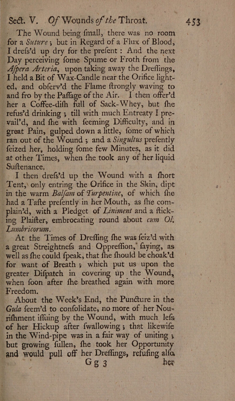 +» The Wound being fmall, there was no room for a Suture; but in Regard of a Flux of Blood, _ Day perceiving fome Spume or Froth from the _ Afpera Arteria, upon taking away the Dreflings, “I held a Bit of Wax-Candle near the Orifice light- ed, and obferv’d the Flame ftrongly waving to and fro by the Paflage of the Air.. I then offer’d her a Coffee-difh full of Sack-Whey, but fhe refus’d drinking 3 till with much Entreaty I pre- vail’d, and fhe with feeming Difficulty, and in ran out of the Wound ; and a Singultus prefently _feized her, holding fome few Minutes, as it did at other Times, when fhe took any of her liquid Suftenance, | _. I then drefs’d up the Wound with a fhort Tent,) only entring the Orifice in the Skin, dipt in the warm Bal/am of Turpentine, of which fhe plain’d, with a Pledget of Liniment and a ftick- “ing Plaifter, embrocating round about cum O/. Lumbricorum. | _. At the Times of Dreffing fhe was feiz’d with ‘a great Streightnefs and Oppreflion,’ faying, as well as fhe could fpeak, that fhe fhould be choak’d for want of Breath y which put us upon the greater Difpatch in covering up the Wound, when foon after fhe breathed again with more eFreedom, 3 _ About the Week’s End, the Puncture in the Gula feem’d to confolidate, no more of her Nou- -sifhment iffuing by the Wound, with much. lefs of her Hickup after fwallowing ; that likewife in the Wind-pipe was in a fair way of uniting ; but growing fullen, fhe took her Opportunity Gary hex