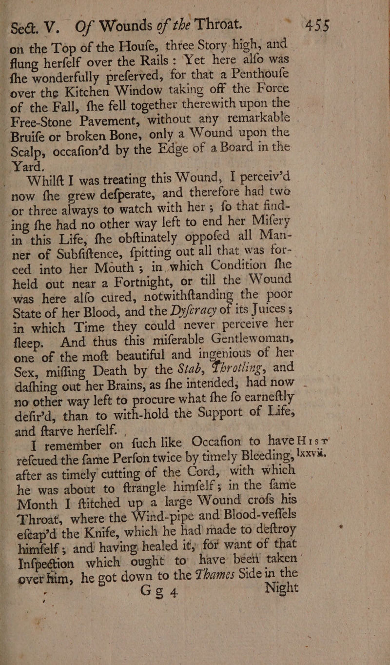 ‘flung herfelf over the Rails : Yet here alfo was fhe wonderfully preferved, for that a Penthoufe - over the Kitchen Window taking off the Force “Bruife or broken Bone, only a Wound upon the Scalp, occafion’d by the Edge of a Board in the Yard. if i Whilft I was treating this Wound, I perceiv’d now fhe grew defperate, and therefore had two or three always to watch with her ; fo that find- ing fhe had no other way left to end her Mifery in this Life, fhe obftinately oppofed all Man- ner of Subfiftence, {pitting out all that was for- ced into her Mouth ; in, which Condition fhe held out near a Fortnight, or till the Wound was here alfo cured, notwithftanding the poor ~ State of her Blood, and the Dy/cracy of its Juices in which Time they could never perceive her fleep. And thus this miferable Gentlewoman, one of the moft beautiful and ingenious of her Sex, miffing Death by the Stab, Tbrotling, and no other way left to procure what fhe fo earneftly _ defir’d, than to with-hold the Support of Life, and ftarve herfelf. , after as timely cutting of the Cord, with which he was about to ftrangle himfelf ; in the fame Month I ftitched up a large Wound crofs his Throat, where the Wind-pipe and Blood-veflels efeap’d the Knife, which he had’ made to deftroy himfelf ; and’ having; healed it; for want of that overhim, he got down to the Zhames Side in the fog cas Gg 4 Night