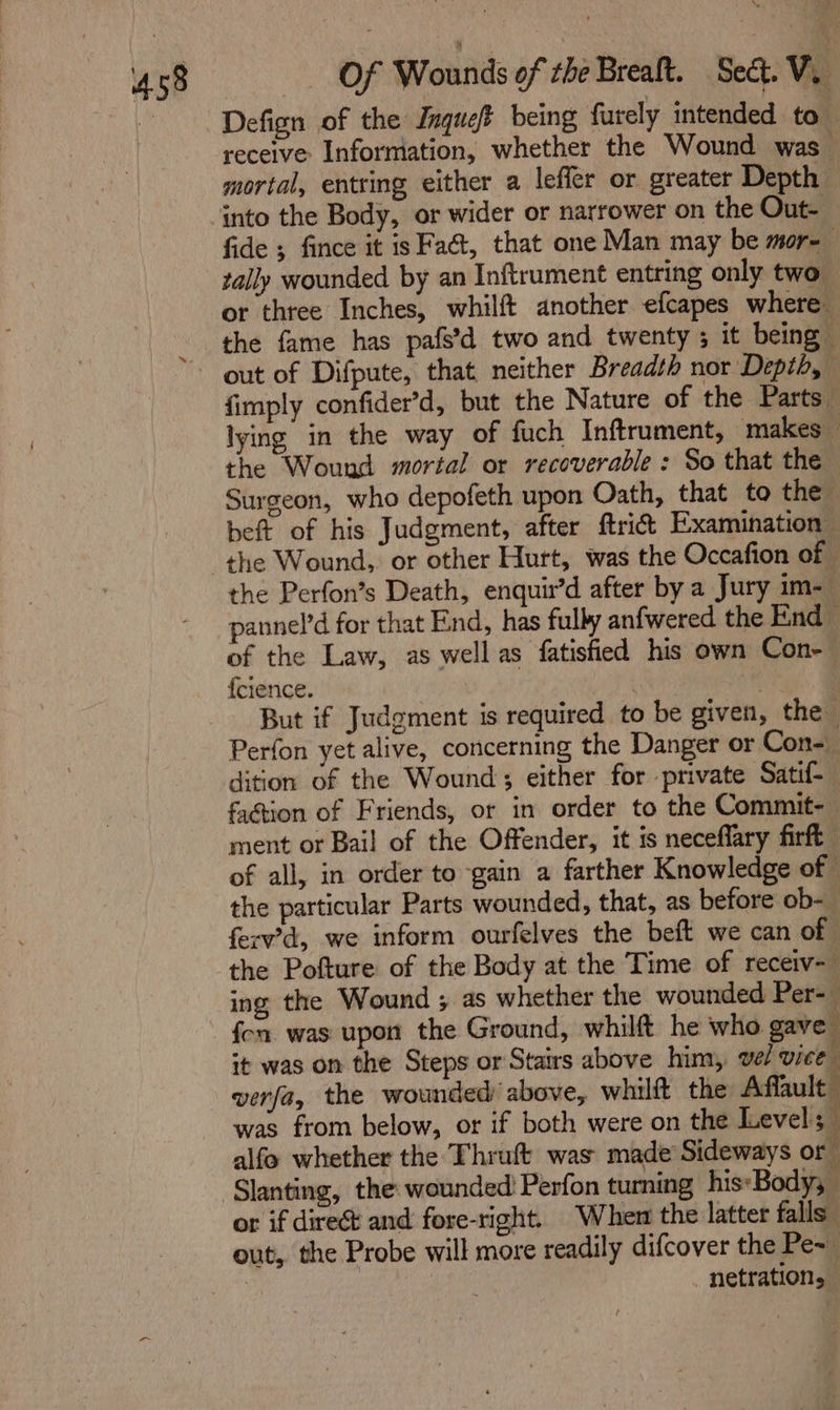 ui Defign of the Jnquet being furely intended to receive Information, whether the Wound was mortal, entring either a lefler or greater Depth ‘into the Body, or wider or narrower on the Out- fide ; fince it is Faét, that one Man may be mor-— tally wounded by an Inftrument entring only two or three Inches, whilft another efcapes where the fame has pafs’d two and twenty ; it being” out of Difpute, that neither Breadth nor Depth, fimply confider’d, but the Nature of the Parts lying in the way of fuch Inftrument, makes — the Wound mortal or recoverable : So that the Surgeon, who depofeth upon Oath, that to the beft of his Judgment, after ftrict Examination the Wound, or other Hurt, was the Occafion of the Perfon’s Death, enquir’d after by a Jury im- pannel’d for that End, has fully anfwered the End of the Law, as well as fatisfied his own Con-— {cience. ‘ingen ars } But if Judgment is required to be given, the Perfon yet alive, concerning the Danger or Con- dition of the Wound; either for private Satif-_ faction of Friends, or in order to the Commit- ment or Bail of the Offender, it is neceflary firft of all, in order to gain a farther Knowledge of the particular Parts wounded, that, as before ob-— ferv’d, we inform ourfelves the beft we can of | the Pofture of the Body at the Time of recerv- ing the Wound ; as whether the wounded Per-— fen was upon the Ground, whilft he who gave it was on the Steps or Stairs above him, vel vice verfa, the wounded above, whilft the Affault: was from below, or if both were on the Level; alfo whether the Thruft was made Sideways or ‘Slanting, the wounded: Perfon turning his-Body, or if dire and fore-right. “Wher the latter falls out, the Probe will more readily difcover the Pe~ | _ netration,