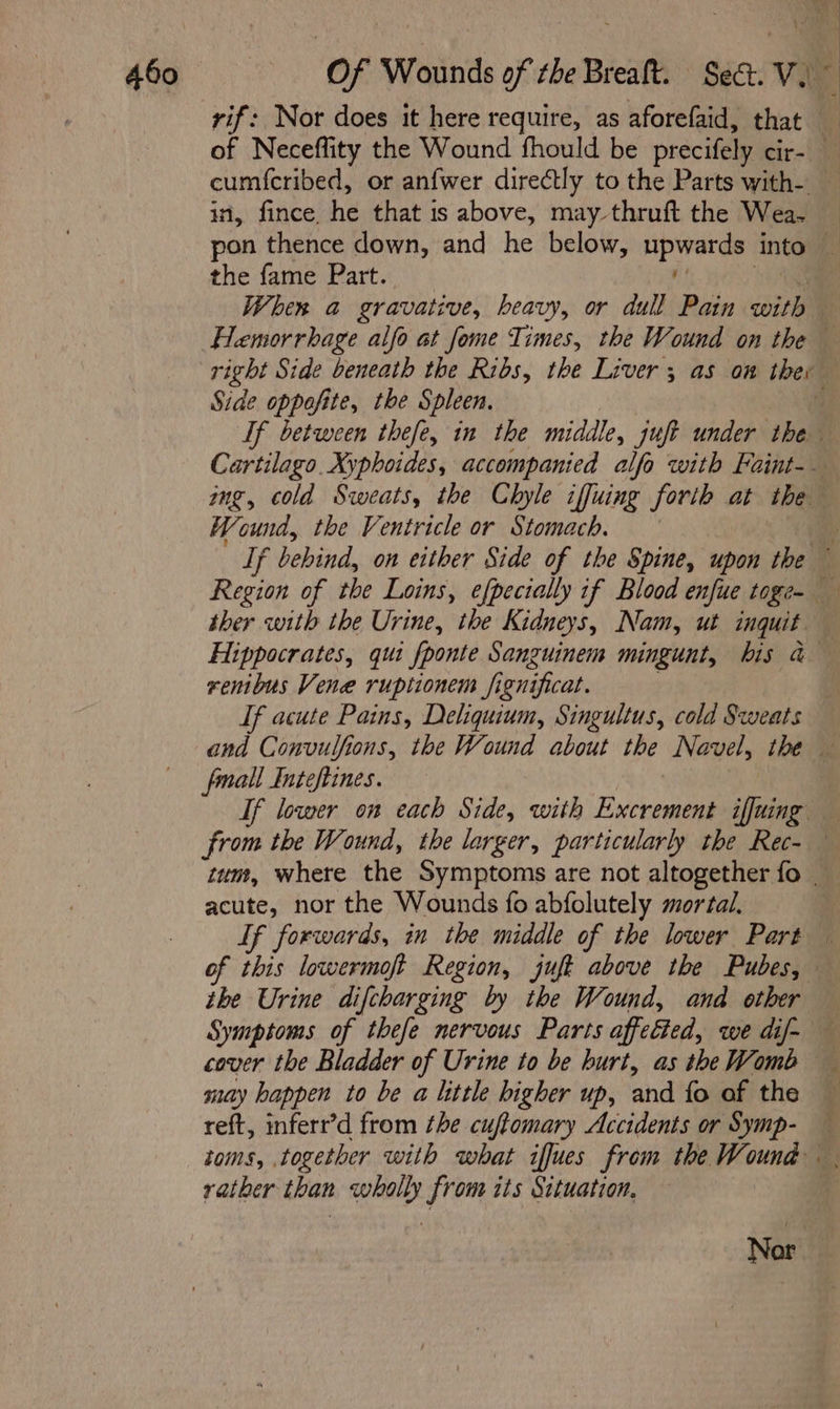 vif: Nor does it here require, as aforefaid, that of Neceffity the Wound fhould be precifely cir-| cum{cribed, or anfwer directly to the Parts with- in, fince. he that is above, may-thruft the Wea. — pon thence down, and he below, Epa into i the fame Part. | When a gravative, heavy, or dull Pain with Hemorrhage alfo at fome Times, the Wound on the — right Side beneath the Ribs, the Liver 3 as on thev Side oppofite, the Spleen. : If between thefe, in the middle, juft under the Cartilago Xyphoides, accompanied alfo with Faint-— img, cold Sweats, the Chyle iffuing forth at the Wound, the Ventricle or Stomach. a If bebind, on either Side of the Spine, upon the — Region of the Loins, efpectally if Blood enfue toge- ther with the Urine, the Kidneys, Nam, ut inquit — Hippocrates, qui fponte Sanguinem mingunt, bis a — renibus Vene ruptionem fignificat. : If acute Pains, Deliquium, Singultus, cold Sweats and Convulfions, the Wound about the Navel, the — fmall Inteftines. If lower on each Side, with Excrement iffuing from the Wound, the larger, particularly the Rec- tum, where the Symptoms are not altogether fo _ acute, nor the Wounds fo abfolutely mortal. | Lf forwards, in the middle of the lower Part — of this lowermoft Region, juft above the Pubes, the Urine difcharging by the Wound, and other Symptoms of thefe nervous Parts affetted, we dif- cover the Bladder of Urine to be burt, as theWomb may happen to be a little higher up, and fo of the reft, inferr’d from the cuftomary Accidents or Symp- toms, together with what ifues from the Wound rather than wholly from its Situation. Nor