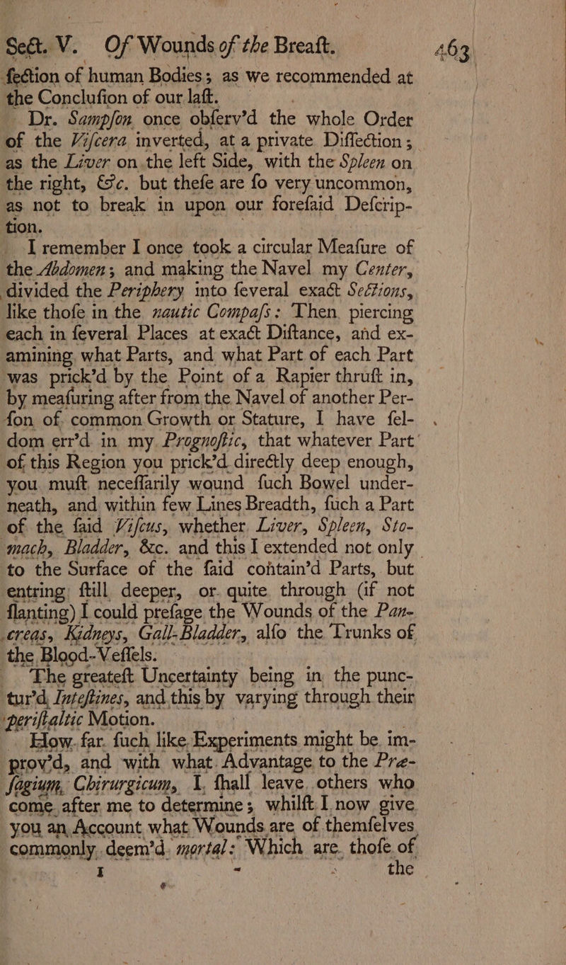 the Conclufion of our laff. “Dr. Sampjon, once obferv’d the whole Order as the Liver on.the left Side, with the Spleen on the right, &amp;¥c. but thefe are fo very uncommon, as not to break in upon our forefaid Defcrip- tion. . 7 _ I remember I once took a circular Meafure of the Abdomen; and making the Navel my Cenéer, divided the Periphery mto feveral exact Seétions, like thofe in the xautic Compa/s: Then. piercing each in feveral Places at exact Diftance, and ex- amining, what Parts, and what Part of each Part was prick’d by the Point of a Rapier thruft in, by meafuring after from the Navel of another Per- fon of. common Growth or Stature, I have fel- of this Region you prick’d directly deep enough, you. muft, neceffarily wound fuch Bowel under- neath, and within few Lines Breadth, fuch a Part of the faid Vifcus, whether. Liver, Spleen, Sto- to the Surface of the faid contain’d Parts, but entring: ftill deeper, or. quite. through (if not flanting) I could prefage the Wounds of the Pan- creas, Kidneys, Gall- Bladder, alo the Trunks of the Blood- Veflels. _ The greateft Uncertainty being in, the punc- tur’d, Inteftines, and.this by varying through their periftaltic Motion. | , _ How. far. fuch like Experiments might be. im- prov’d, and with what. Advantage to the Pre- Sogium, Chirurgicum, 1, thall leave, others who come. after me to determine; whilft.I now give you an. Account what Wounds.are of themfelves ee eae ¢