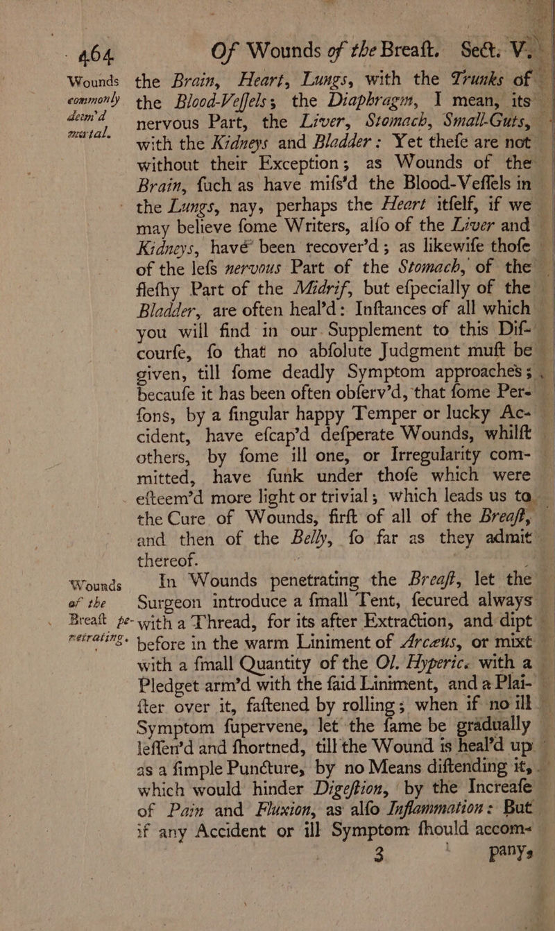 7A 464 Of Wounds of rhe Breaft. Set. Vi Wounds the Brain, Heart, Lungs, with the Trunks of 3 commonly the Blood-Veffels; the Diaphragm, I mean, its — Te nervous Part, the Liver, Stomach, Small-Guts, - * with the Kidneys and Bladder: Yet thefe are not without their Exception; as Wounds of the — Brain, fach as have mifs’d the Blood-Veffels in - the Lungs, nay, perhaps the Heart itfelf, if we may believe fome Writers, alfo of the Liver and Kidneys, havé been trecover’d ; as likewife thofe of the lefs nervous Part of the Stomach, of the flefhy Part of the Midrif, but efpecially of the Bladder, are often heal’d: Inftances of all which _ you will find in our. Supplement to this Dif courfe, fo that no abfolute Judgment muft be given, till fome deadly Symptom approaches; . Hecaufe it has been often obferv’d, that fome Pers fons, by a fingular happy Temper or lucky Ac- cident, have efcap’d defperate Wounds, whilft — others, by fome ill one, or Irregularity com- mitted, have funk under thofe which were efteem’d more light or trivial; which leads us ta the Cure of Wounds, firft of all of the Breaf, and then of the Belly, fo far as they admit: thereof. 7 mi ¥ Wounds In Wounds penetrating the Breaff, let the ef the Surgeon introduce a {mall Tent, fecured always _ Breatt ge-with a Thread, for its after Extraction, and dipt reiraurs. yofore in the warm Liniment of Arceus, or mixt with a fmall Quantity of the O/. Hyperice with a Pledget arm’d with the faid Liniment, and a Plai- a {ter over it, faftened by rolling; when if no ilk Symptom fupervene, let the fame be gradually leffen’d and fhortned, till the Wound is heal’d up ~ as a fimple Puncture, by no Means diftending it, which would hinder Digeftion, ‘by the Increafe of Pain and Fluxion, as alfo Inflammation: But of any Accident or ill Symptom fhould accom- = ee