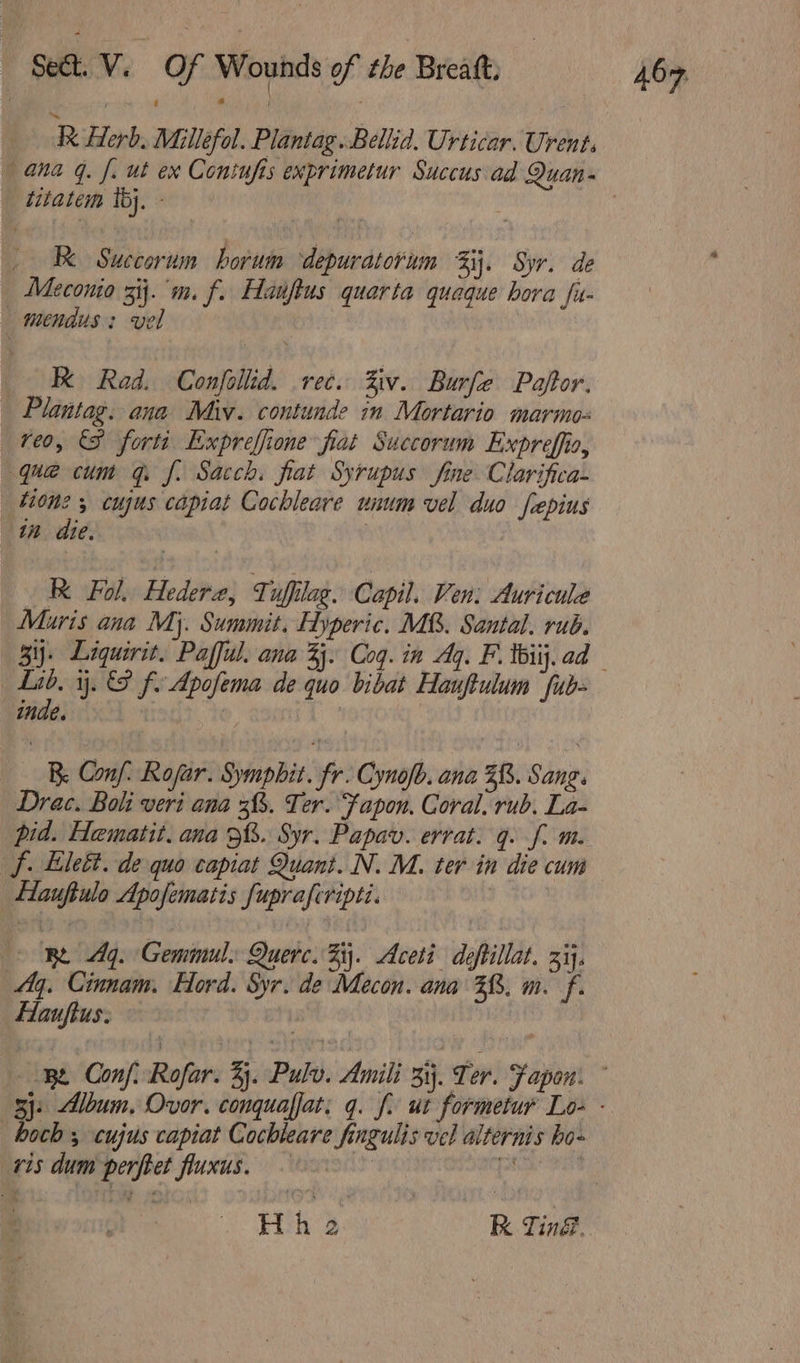 Herb, Miillefol. Plantag..Bellia. Urticar. Urent, titatem ib). RK Succorum horum depuratorum Fj. Syr. de Meconio 3ij.'m. f. Hauftus quarta quaque hora fu- _mendus: vel K Rad. Confollid. rec. Ziv. Burfe Pajtor. Plantag. ana Miv. contunde in Mortario marmo- reo, (SF forts Expreffione fiat Succorum Expreffio, que cum qf. Sacch. fiat Syrupus fine Clarifica- tione 5 cujus capiat Cochleare unum vel duo fepius in die. | R Fol. Hedere, Tuffilag. Capil. Ven: Auricuke Mauris ana My. Summit. Hyperic. MB. Santal. rub. 3. Liquirit. Pafful. ana 33. Coq. in Ag. F. tbiij. ad inde. Be Conf: Rojar. Sympbhit. fr. Cynofb. ana 38. Sang. Drac. Boli veri ana 3. Ter. Fapon. Coral. rub. La- pid. Hematit. ana 3%. Syr. Papav. errat. g. f. m. f. Lilet. de quo capiat Quant. N. M. ter in die cum | Hauftulo Apofematis fupraferipti. ft: RE 44. Geminul. Querc. 5. Aceti deftillat. zi. 4. Cinnam. Hord. Syr. de Mecon. ana 38. m. f. Hlauftus. 1 hoch ; cujus capiat Cochleare fingulis vel alternis bo- vis dum perftet fluxus. patient