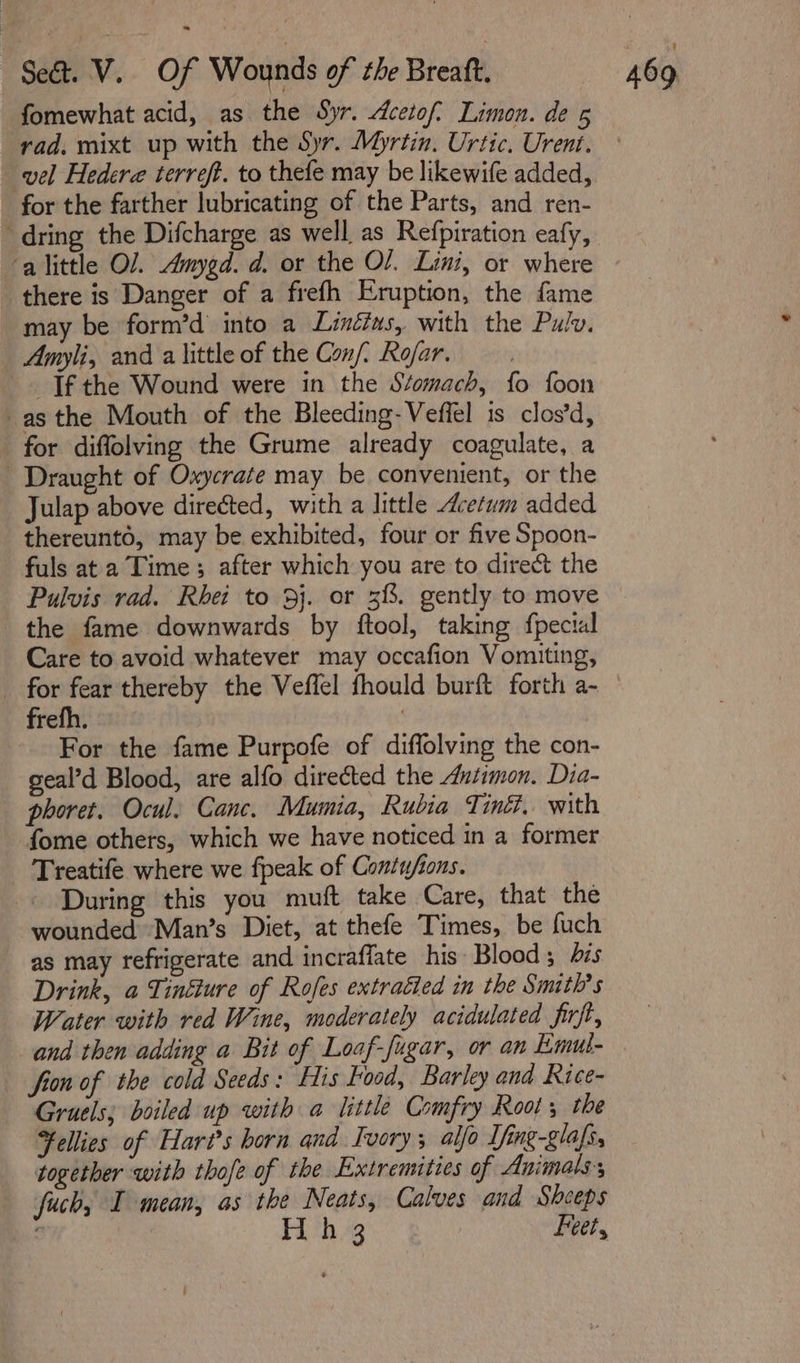 fomewhat acid, as the Syr. dcetof Limon. de 5 vel Hedere terreft. to thefe may be likewife added, for the farther lubricating of the Parts, and ren- -dring the Difcharge as well as Refpiration eafy, there is Danger of a frefh Eruption, the fame may be form’d into a Linéins, with the Pulv. Amyli, and alittle of the Conf. Rofar. If the Wound were in the Stomach, {fo foon asthe Mouth of the Bleeding-Veffel is clos’d, for diffolving the Grume already coagulate, a Draught of Oxycrate may be convenient, or the Julap above directed, with a little Acetum added thereunto, may be exhibited, four or five Spoon- fuls at a Time ; after which you are to direct the Pulvis rad. Rhei to 3}. or 38. gently to move the fame downwards by ftool, taking f{pectal Care to avoid whatever may occafion Vomiting, for fear thereby the Veffel fhould burft forth a- frefh. : For the fame Purpofe of diffolving the con- geal’d Blood, are alfo directed the Autimon. Dia- phoret. Ocul, Canc. Mumia, Rubia Tiné,. with fome others, which we have noticed in a former Treatife where we fpeak of Coniufions. During this you muft take Care, that the wounded Man’s Diet, at thefe Times, be fuch as may refrigerate and incraflate his Blood; Ais Drink, a Tinéure of Rofes extratled in the Smith's Water with red Wine, moderately acidulated frrft, and then adding a Bit of Loaf-fugar, or an Emul- fron of the cold Seeds: His ood, Barley and Rice- Gruels; boiled up with a little Comfry Root; the Fellies of Hari’s born and Ivory; alfo Ifing-glafs, together with thofe of the Extremities of Animals; fuch, I mean, as the Neats, Calves and Shceps Pith ie Feet,