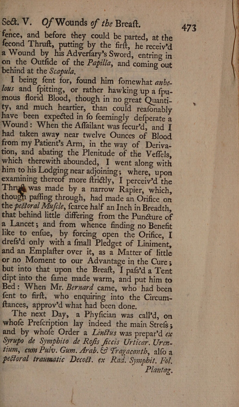 fence, and before they could be parted, at the fecond Thruft, putting by the firft, he receiy’d a Wound by his Adverfary’s Sword, entring in on the Outfide of the Papilia, and coming out behind at the Scapula, — | _ I being fent for, found him fomewhat anbe- lous and {pitting, or rather hawking up a fpu- mous florid Blood, though in no great Quanti- ty, and much heartier, than could reafonabl have been expected in fo feemingly defperate a ‘Wound: When the Affailant was fecur’d, and I had taken away near twelve Ounces of Blood from my Patient’s Arm, in the way of Deriva- tion, and abating the Plenitude of the Veflels, which therewith abounded, I went along with him to his Lodging near adjoining; where, upon examining thereof more finétly, I perceiv’d the Thryf was made by a narrow Rapier, which, though paffing through, had made an Orifice on the pectoral Mu/cle, {carce half an Inch in Breadth, that behind little differing from the Pundture of a Lancet; and from whence finding no Benefit like to enfue, by forcing open the Orifice, I drefs’d only with a fmall Pledget of Liniment, and an Emplafter over it, as a Matter of little or no Moment to our Advantage in the Cure; dipt into the fame made warm, and put him to Bed: When Mr. Bernard came, who had been fent to firft, who enquiring into the Circum- ftances, approv’d what had been done. | ‘The next Day, a Phyfician was call’d, on whofe Prefcription lay indeed the main Strefs; and by whofe Order a Linéfus was prepar’d ex Syrupo de Sympbito de Rofis ficcis Urticar. Uren- tium, cum Pulv. Gum. Arab. €8 Tragacanth, allo a petioral traumatic Decott. ex Rad. Symphit. Fol. ) Plantag,