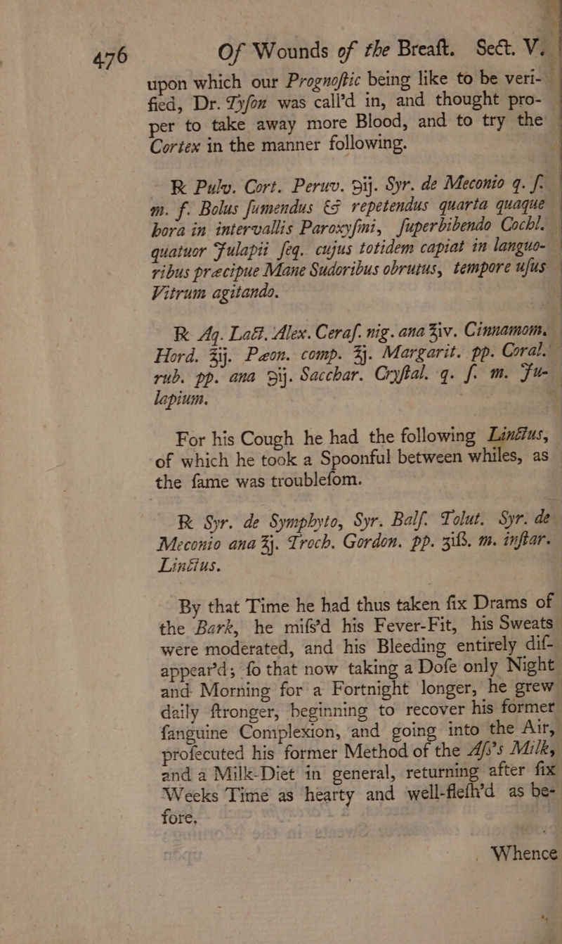 Of Wounds of the Breaft. Sea. VI upon which our Proguoftic being like to be veri- fied, Dr. Zy/on was call’d in, and thought pro- — per to take away more Blood, and to try the Cortex in the manner following. , x 4 RK Pulv. Cort. Peruv. 9ij. Syr. de Meconio q. f. m. f. Bolus fumendus €§ repetendus quarta quaque hora in intervallis Paroxyfmi, fuperbibendo Cochl. quatuor Fulapii feq. cujus totidem capiat in languo- ribus precipue Mane Sudoribus obrutus, tempore ufus Vitrum agitando, | R Aq. Lad. Alex. Ceraf. nig. ana iv. Cinnamom, Hord. %ij. Pon. comp. 3. Margarit. pp. Coral.’ rub. pp. ana 3i. Sacchar. Cryftal.-q. f. m. Fu lapium. + For his Cough he had the following Linéius, of which he took a Spoonful between whiles, as_ R Syr. de Symphyto, Syr. Balf. Tolut. Syr. de Meconio ana %j. Troch. Gordon. pp. 313. m. inftar. Linéius. By that Time he had thus taken fix Drams of the Bark, he mifs’d his Fever-Fit, his Sweats were moderated, and his Bleeding entirely dif appear’d; fo that now taking a Dofe only Night and. Morning for a Fortnight longer, he grew daily ftronger, beginning to recover his former fanguine Complexion, and going into the Air, profecuted his former Method of the 4/’s Milk, and a Milk-Diet in general, returning after fix Mae Time as ‘hearty and well-fiefh’d as be~ ore, 7 _ Whence