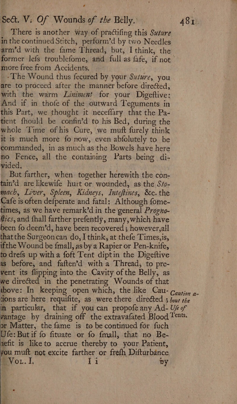 &amp; Sect. V; Of Wounds of the Belly. A8r There is another way of practifing this Suture in the continued Stitch, perform’d by two Needles arm’d with the fame Thread, but, I think, the former lefs troublefome, and full as fafe, if not more free from Accidents, ~The Wound thus fecured by your Suture, you are to proceed after the manner before directed, with the warm Liniment for your Digettive: And if in thofe of the outward Teguments in this Part, we thought it neceffary that the Pa- tient fhould be confin’d to his Bed, during the whole ‘Time of his Cure, we muft furely think it is much more fo now, even abfolutely to be commanded, in as much as the Bowels have here no Fenee, all the containing Parts being di- vided. But farther, when. together herewith the con- tain’d are likewife hurt or wounded, as the S/- mach, Liver, Spleen, Kidneys, Inteftines, &amp;c. the Cafe is often defperate and fatal: Although fome- times, as we have remark’d in the general Progno- fics, and fhall farther prefently, many, which have been fo deem’d, have been recovered ; however,all thatthe Surgeoncan do, I think, at thefe Times,is, ifthe Wound be {mall, as by a Rapier or Pen-knife, to drefs up witha foft Tent diptin the Digeftive as before, and faften’d with a Thread, to pre- Vent its flipping into the Cavity of the Belly, as we directed in the penetrating Wounds of that tbove: In keeping open which, the like Cau-¢,,,,, 9. tions are here requifite, as were there directed 3 dour the in particular, that if you can propofe any Ad- Ue of vantage by draining off the extravafated Blood Ten*. or Matter, the fame is to be continued for fuch Ufe: But if fo fituate or fo fmall, that no Be- aefit is like to accrue thereby to your Patient, you muft not excite farther or frefh Difturbance