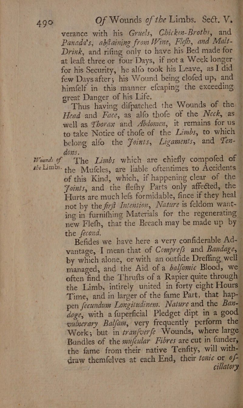 verance with his Gruels, Chicken-Broths, and 4 Panadas, abjtaining from Wine, Fle, and Malt- } Drink, and rifing only to have his Bed made for — at leaft three or four Days, if nota Week longer: ~ for his Security, he alfo took his Leave, asI did — few Daysafter; his Wound being clofed up, and himfelf in this manner efcaping the exceeding. great Danger of his Life. | : Thus having difpatched the Wounds of the — Head and Face, as alfo thofe of the Neck, as — well as Thorax and Abdomen, it remains for us © to take Notice of thofe of the Limbs, to which — belong alfo the Foints, Ligaments, and Ten- 3 dons. ni } Wounds of The Limbs which are chiefly compofed of — she Limbs. 4.6 Mufcles, are liable oftentimes to Accidents — of this Kind, which, if happening clear of the © Yoints, and the flefhy Parts only affected, the Hurts are much lefs formidable, fince if they heal _ not by the firjt Intention, Nature is feldom want- © ing in furnifhing Materials for the regenerating — new Flefh, that the Breach may be made up by © the fecond. a Befides we have here a very confiderable Ad-~ vantage, I mean that of Compre/s and Bandage, by which alone, or with an outfide Dreffing well i managed, and the Aid of a dalfamic Blood, we often find the Thrufts of a Rapier quite through © the Limb, intirely united in forty eight Hours” ‘Time, and in larger of the fame Part, that hap- pen fecundum Longitudinem. Nature and the Ban-— dege, with a fuperficial Pledget dipt in a good. -quluerary Balfam, very frequently perform the Work; but. in ¢ran/verfe Wounds, where large” Bundles of the mufcular Fibres are cut in funder, the fame from their native Tenfity, will with-_ draw themfelves at each End, their tonic or of- | cillato ee ee —