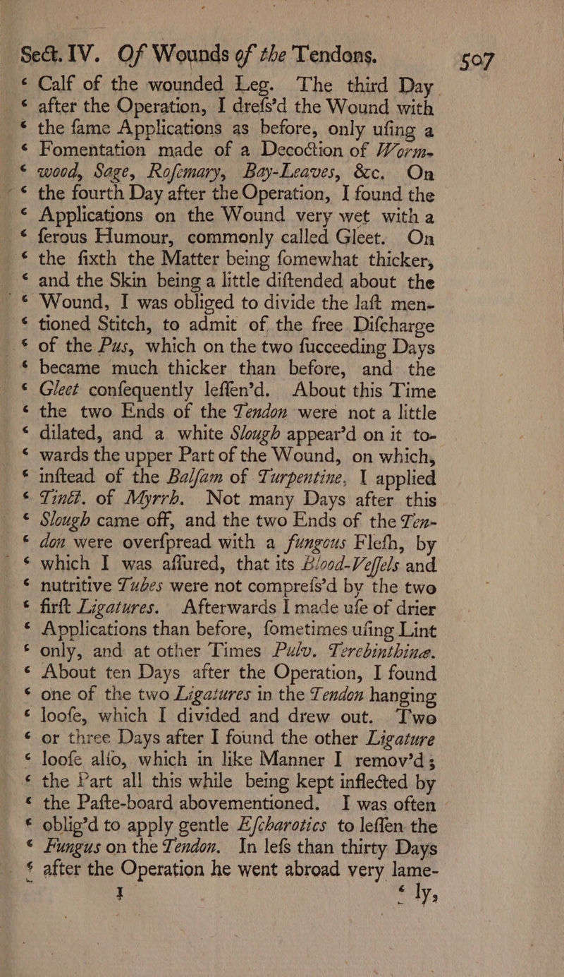 &lt; ’ - ~ é pa ee ey 2 ee ee ee a 0 eo a a he OR a) after the Operation, I drefs’d the Wound with the fame Applications as before, only ufing a Fomentation made of a Decoction of Worm. wood, Sage, Rofemary, Bay-Leaves, &amp;c. On the fourth Day after the Operation, I found the Applications on the Wound very wet witha ferous Humour, commonly called Gleet. On the fixth the Matter being fomewhat thicker, and the Skin being a little diftended about the Wound, I was obliged to divide the laft men- tioned Stitch, to admit of the free Difcharge of the Pus, which on the two fucceeding Days Gleet confequently leffen’d. About this Time the two Ends of the Tendon were not a little dilated, and a white Slough appear’d on it to- wards the upper Part of the Wound, on which, inftead of the Balfam of Turpentine, 1 applied Tintt. of Myrrh. Not many Days after this Slough came off, and the two Ends of the Ten- don were overfpread with a fungous Flefh, by which I was affured, that its B/ood-Veffels and nutritive Tuses were not compret{s’d by the two firtt Ligatures. Afterwards I made ufe of drier Applications than before, fometimes ufing Lint only, and at other Times Pulv. Terebinthine. About ten Days after the Operation, I found one of the two Ligatures in the Tendon hanging loofe, which I divided and drew out. Two or three Days after I found the other Ligature loofe alio, which in like Manner I remov’d; the Vart all this while being kept inflected by the Pafte-board abovementioned. I was often oblio’d to apply gentle EZ/charotics to leffen the Fungus on the Tendon, In lefs than thirty Days after the Operation he went abroad very lame- J i ly,