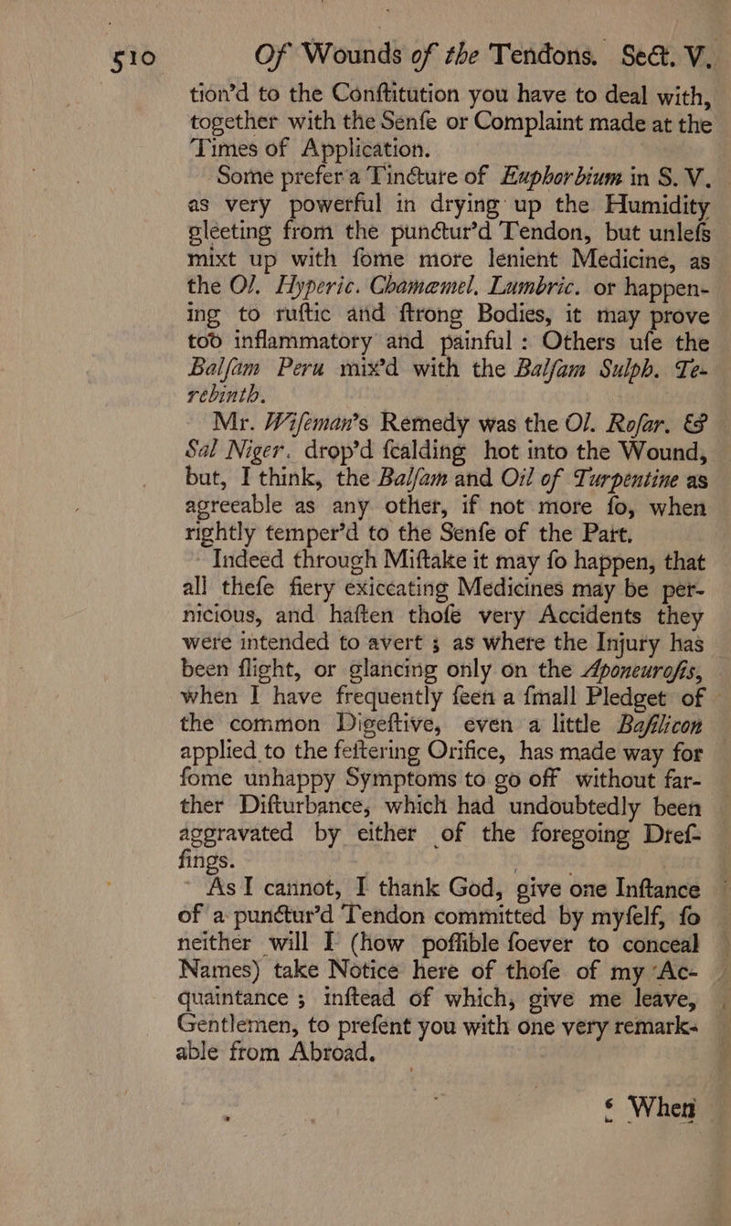 tion’d to the Conftitution you have to deal with, together with the Senfe or Complaint made at the Times of Application. | 7 Some prefer'a Tincture of Euphorbium in S.V._ as very powerful in drying up the Humidity sleeting from the punctur’d Tendon, but unlefs mixt up with fome more lenient Medicine, as the O/. Hyperic. Chamemel, Lumbric. or happen- ing to ruftic and ftrong Bodies, it may prove tod inflammatory and painful: Others ufe the Balfam Peru mixd with the Baljfam Sulph. Te- rebinth. | Mr. Wifeman’s Remedy was the Ol. Rofar. &amp; Sal Niger. drop’d fealding hot into the Wound, — but, I think, the Balfam and Oil of Turpentine as agreeable as any other, if not more fo, when rightly temper’d to the Senfe of the Pait. Indeed through Miftake it may fo happen, that all thefe fiery exiccating Medicines may be pet- nicious, and haften thofe very Accidents they were intended to avert 3 as where the Injury has — been flight, or glancing only on the Aponeurofis, when I have frequently feen a {mall Pledget of © the common Digeftive, even a little Baflicon — applied to the fettering Orifice, has made way for fome unhappy Symptoms to go off without far- ther Difturbance, which had undoubtedly been aggravated by either of the foregoing Dref- fings. | | ~ As TI cannot, I thank God, give one Inftlance © of a punctur’d Tendon committed by myfelf, fo — neither will I (how poffible foever to conceal © Names) take Notice here of thofe of my “Ac- © quaintance ; inftead of which, give me leave, | Gentlemen, to prefent you with one very remark. able from Abroad. © When —