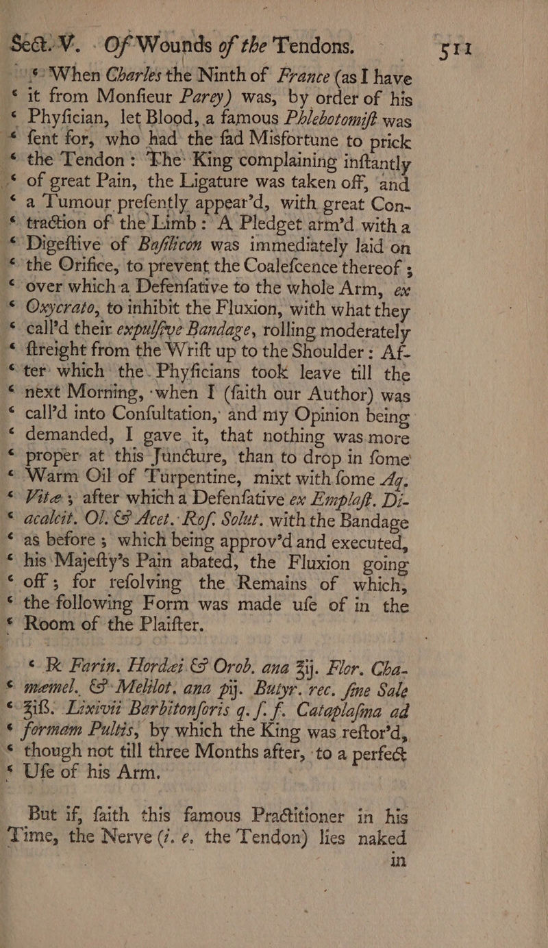 al ee &gt; gee ee ae ae = a a a a 8 ROR RRR RCRA RCC AUC ARR RR BR KURU aan Cal 3 rv it from Monfieur Parey) was, by order of his Phyfician, let Blood, a famous Phlebotomift was fent for, who had the fad Misfortune to prick the Tendon : ‘Phe: King complaining inftantly of great Pain, the Ligature was taken off, and a Tumour prefently appear’d, with, great Con- traction of the Limb: A Pledget arm’d witha Digeftive of Ba/licon was immediately laid on the Orifice, to prevent the Coalefcence thereof ; over which a Defenfative to the whole Arm, ex Oxycrato, to inhibit the Fluxion, with what they call'd their expul/rve Bandage, rolling moderately ftreight from the Wrift up to the Shoulder : Af- ter which the. Phyficians took leave till the next Morning, -when I (faith our Author) was demanded, I gave it, that nothing was more proper at this Jundcture, than to drop in fome Warm Oil of ‘Turpentine, mixt with {ome /%, Vite, after which a Defenfative ex Emplaff. Dj- acaleit. O1. &amp; Acet. Rof. Solut. with the Bandage as before ; which being approv’d and executed, his ‘Majefty’s Pain abated, the Fluxion going off ; for refolving the Remains of which, the following Form was made ufe of in the Room of the Plaifter. meme). (F Melilot, ana pi. Butyr. rec. fme Sale Zif3. Lixivit Barbitonforis q. ff. Cataplafna ad formam Pultis, by which the King was reftor’d, though not till three Months after, ‘to a perfeg Ufe of his Arm. . ) But if, faith this famous Practitioner in his in