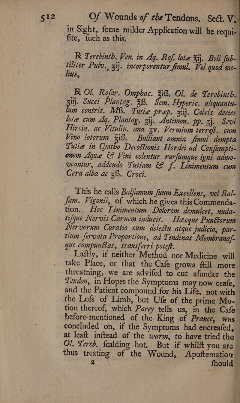 ye a in Sight, fome milder Application will be requi- fite, fuch as this. | | | Terebinth. Ven. in Aq. Rof, lote 4. Boli fub- tiliter Pulv., zi}. incorporentur fimul, Vel quod me= bins, , ae K Ol. Rofar. Omphac. 3. Ol, de Ti: erebinth. zi}. Succi Plantag. 28. Sem. Hyperic. aliquantu- lum contrit. M&amp;. Tutie prep. 3ij. Calcis decies lote cum Aq. Plantag. xij. Antimon. pp. 3}. Sevi Eircin, ac Vitulin. ana 3v.-Vermium terre. cum Vino lotorum 238%. Bulliant omnia fimul dempta Tutie in Cyatho Decottionis Hordei ad Confumpti-. ontm Aque {S Vini colentur rurfumque igni admo- weantur, addendo Tutiam &amp;F f. Linimentum cum Cera alba ac 38. Croci. 79 This he calls Balfamum fuum Excellens, vel Bal- | fam. Vigonii, of which he gives this Commenda- tion. Loc Linimentum Dolorem demulcet, nuda- tifque Nervis Carnem inducit. Hecque Punéforum Nervorum Curatio cum delettu atque judicio, par~ sium fervata Proportione, ad Tendinas Membrana/- que compunctas, transferri poteft. | Laftly, if neither Method nor Medicine will | take Place, or that the Cafe grows ftill more | threatning, we are advifed to cut afunder the | Tendon, in Hopes the Symptoms may now ceafe, and the Patient compound for his Life, not with — the Lofs of Limb, but Ufe of the prime Mo-— tion thereof, which Parey tells us, in the Cafe before-mentioned of the King of France, was concluded on, if the Symptoms had encreafed, — at leaft inftead of the warm, to have tried the i O/. Tered. fcalding hot. But if whilft you are f thus treating of the Wound, Apoftemation — ae, fhould —