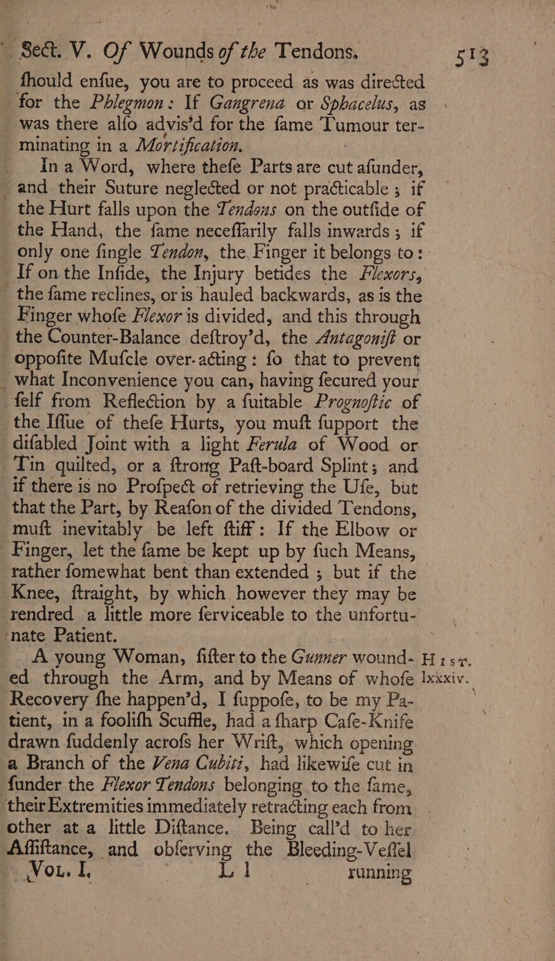 fhould enfue, you are to proceed as was directed for the Phlegmon: If Gangrena or Sphacelus, as was there alfo advis’d for the fame Tumour ter- _ minating in a Mortification. ; In a Word, where thefe Parts are cut afunder, and their Suture neglected or not practicable ; if the Hurt falls upon the Tendous on the outfide of the Hand, the fame neceffarily falls inwards ; if only one fingle Tendon, the, Finger it belongs to: If on the Infide, the Injury betides the Flexors, ~ the fame reclines, or is hauled backwards, as is the Finger whofe Flewor is divided, and this through the Counter-Balance deftroy’d, the Autagonit or _ oppofite Mufcle over-acting : fo that to prevent _ what Inconvenience you can, having fecured your felf from Reflection by a fuitable Prognoftic of the Iffue of thefe Hurts, you muft fupport the _difabled Joint with a light Ferula of Wood or Tin quilted, or a ftrong Paft-board Splint; and if there is no Profpect of retrieving the Ufe, but that the Part, by Reafon of the divided Tendons, muft inevitably be left ftiff: If the Elbow or Finger, let the fame be kept up by fuch Means, rather fomewhat bent than extended ; but if the Knee, ftraight, by which however they may be ‘nate Patient. Recovery fhe happen’d, I fuppofe, to be my Pa- tient, in a foolifh Scuffle, had a fharp Cafe-Knife drawn fuddenly acrofs her Wrift, which opening a Branch of the Vena Cuditi, had likewife cut in funder the Flexor Tendons belonging to the fame, other at a little Diftance. Being call’d to her Affiftance, and obferving the Bleeding-Veflel Vou. : Be co nea