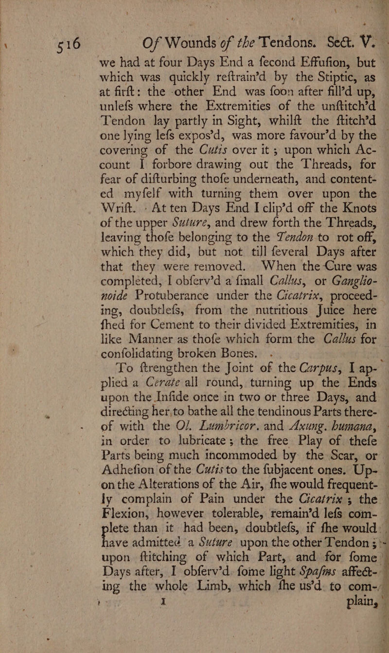 \ Of Wounds of the Tendons. Sect. V. we had at four Days End a fecond Effufion, but - which was quickly reftrain’d by the Stiptic, as at firft: the -other End was foon after fill’d up, unlefs where the Extremities of the unftitch’d Tendon lay partly in Sight, whilft the ftitch’d one lying lefs expos’d, was more favour’d by the — covering of the Cutis over it ; upon which Ac- count I forbore drawing out the Threads, for fear of difturbing thofe underneath, and content- ed myfelf with turning them over upon the Wnt. . Atten Days End I clip’d off the Knots of the upper Suture, and drew forth the Threads, leaving thofe belonging to the Tendon to rot off, which they did, but not till feveral Days after that they were removed. When the Cure was completed, I obferv’d a {mall Callus, or Ganglio- — noide Protuberance under the Cicatrix, proceed-_ ing, doubtlefs, from the nutritious Juice here fhed for Cement to their divided Extremities, in like Manner as thofe which form the Callus for confolidating broken Bones. ay To ftrengthen the Joint of the Carpus, Lap- — plied a Cerate all round, turning up the Ends — upon the Infide once in two or three Days, and directing her,to bathe all the tendinous Parts there- of with the O/, Lumbricor. and Axung. humana, ~ in order to lubricate; the free Play of thefe — Parts being much incommoded by the Scar, or Adhefion of the Cutisto the fubjacent ones. Up-_ ly complain of Pain under the Cicatrix ; the — Flexion, however tolerable, remain’d lefs com- lete than it had been, doubtlefs, if the would. . ie admitted a Suture upon the other Tendon ; ~ upon ftitching of which Part, and for fome ” Days after, I obferv’d. fome light Spa/ms affe ing the whole Limb, which fhe us’d. to com-) | I plain,”