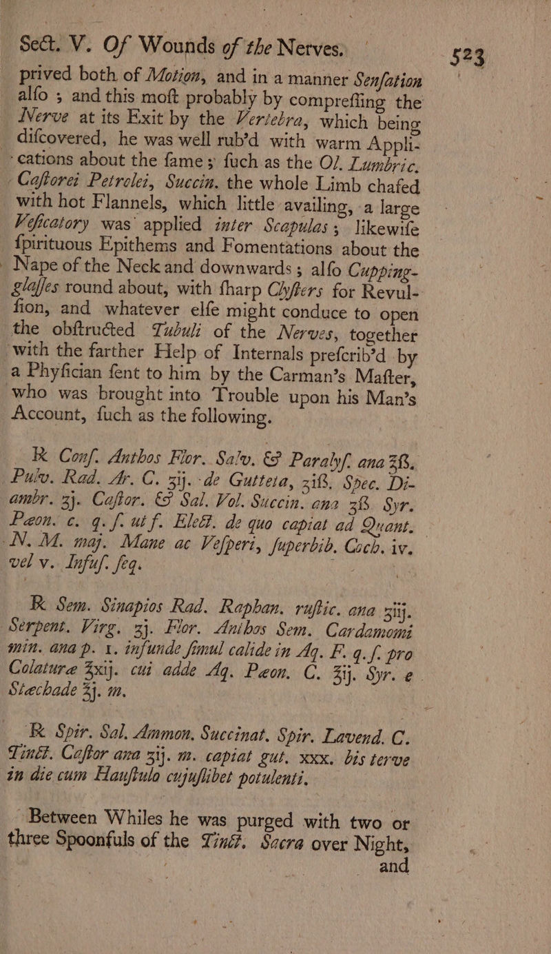 prived both of Motion, and in a manner Senfation _alfo 5 and this moft probably by comprefling the iVerve at its Exit by the Veriebra, which being difcovered, he was well rub’d with warm Appli- --eations about the fame; fuch as the O/ Lumbric. Coftorei Petrelei, Succin. the whole Limb chafed _with hot Flannels, which little availing, a large Veficatory was applied inter Scapulas; likewile {pirituous Epithems and Fomentations about the _ Nape of the Neck and downwards ; alfo Cupping- fion, and whatever elfe might conduce to open the obftruéted Tudbuli of the Nerves, together with the farther Help of Internals preferib’d by a Phyfician fent to him by the Carman’s Matter, who was brought into ‘Trouble upon his Man’s Account, fuch as the following. | Pulv. Rad. A. C. 3. de Gutteta, 318. Spec. Di- ambr. 3). Caftor. &amp;F Sal. Vol. Succin: ana 38. Syr. Paon. c. q. f. ut f. Elec. de quo capiat ad Quant. N. M. maj. Mane ac Vefperi, fuperbib. Coch. iv. vel v. Infuf. feq. KK Sem. Sinapios Rad. Raphan. ruftic. ana 3itj. Serpent. Virg. 33. Flor. Anibos Sem. Cardamomi min. ana p. 1. infunde fimul calidein Aq. F. q.f. pro Stechade 3}. m. Tinét. Caftor ana 31}. m. capiat gut. xxx. bis terve in die cum Eauflulo cujuflibet potulenti, Between Whiles he was purged with two or three Spoonfuls of the Tin. Sccra over as: an