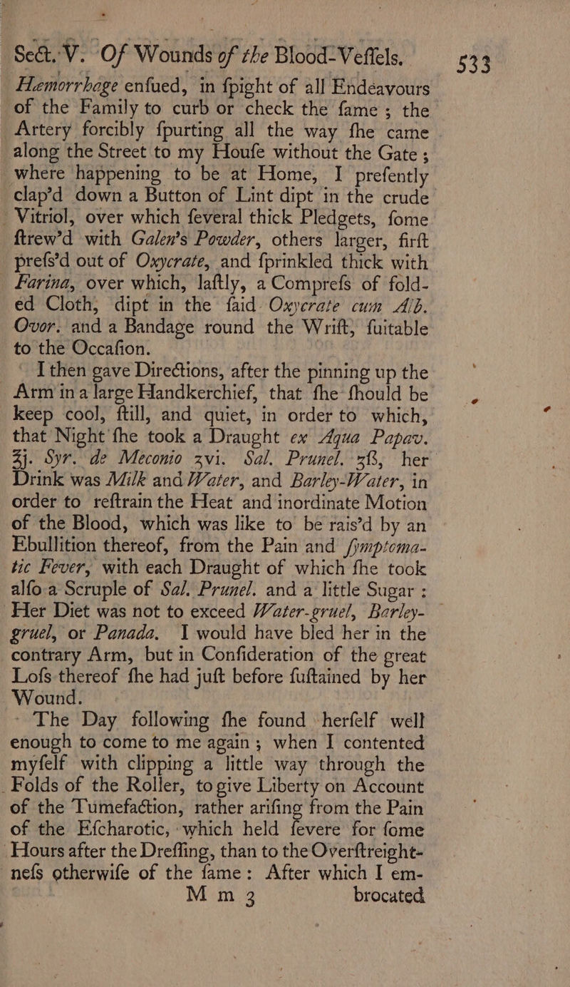 Hemorrhage enfued, in fpight of all Endéavours of the Family to curb or check the fame ; the Artery forcibly fpurting all the way fhe came along the Street to my Houfe without the Gate ; where happening to be at Home, I prefently clap’d down a Button of Lint dipt in the crude - Vitriol, over which feveral thick Pledgets, fome ftrew’d with Galen’s Powder, others larger, firft prefs’d out of Oxycrate, and fprinkled thick with Farina, over which, laftly, a Comprefs of fold- ed Cloth, dipt in the faid Oxyerate cum Alb. Ovor. and a Bandage round the Wrift, fuitable to the Occafion. | _ ‘ Ithen gave Directions, after the pinning up the Arm ina large Handkerchief, that fhe fhould be Ms keep cool, ftill, and quiet, in order to which, that Night fhe took a Draught ex Agua Papav. 4j. Syr. de Meconio zvi. Sal. Prunel. 38, her Drink was Milk and Water, and Barley-Water, in order to reftrain the Heat and inordinate Motion of the Blood, which was like to be rais’d by an Ebullition thereof, from the Pain and /jmptoma- tic Fever, with each Draught of which fhe took alfo.a Scruple of Sal. Prunel. and a little Sugar : ‘Her Diet was not to exceed Water-gruel, Barley- gruel, or Panada, J would have bled her in the contrary Arm, but in Confideration of the great Lofs thereof fhe had juft before fuftained by her Wound. ~ The Day following fhe found herfelf well enough to come to me again; when I contented myfelf with clipping a little way through the _Folds of the Roller, to give Liberty on Account of the Tumefaction, rather arifing from the Pain of the Efcharotic, which held fevere for fome Hours after the Drefling, than to the Overftreight- -nefs otherwife of the fame: After which I em- | M m 3 brocated