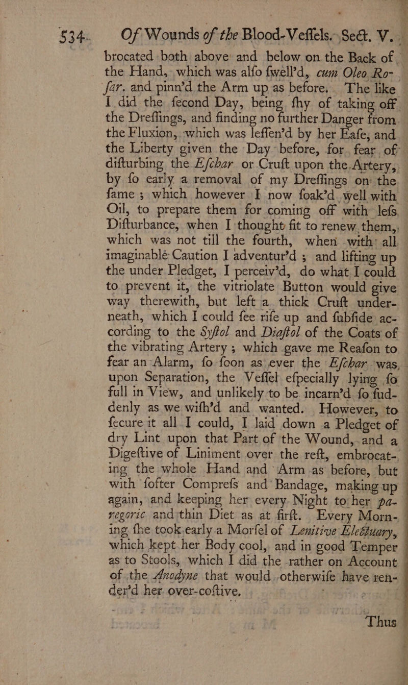 the Fluxion, which was leffen’d by her Eafe; and . x difturbing the E/char or Cruft upon the Artery, by fo early a removal of my Dreffings on: the which was not till the fourth, when with: all imaginable Caution J adventur’d ; and lifting up the under Pledget, I perceiv’d, do what I could to prevent it, the vitriolate Button would give way therewith, but left a thick Cruft under- neath, which I could fee rife up and fubfide ac- cording to the Sy/fol and Diaftol of the Coats of the vibrating Artery ; which gave me Reafon to ing the whole Hand and Armas before, but with fofter Comprefs and’ Bandage, making up again, and keeping her every Night to:her pa- ing fhe took,early a Morfel of Lenitive Eleftuary, which kept. her Body cool, and in good Temper of the Auodyne that would .otherwife have ren- der’d her over-coftive, ena |