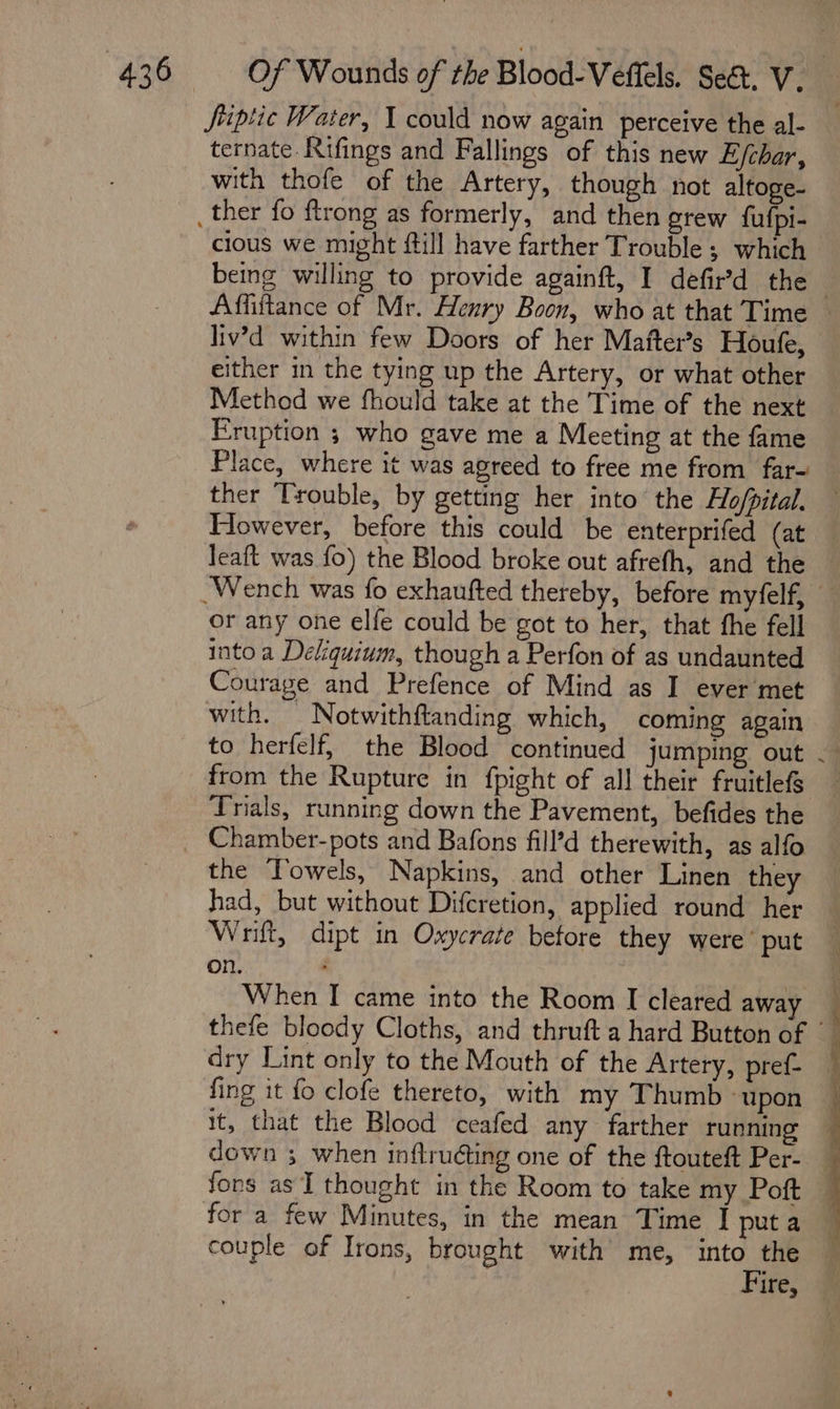 Jfriptic Water, 1 could now again perceive the al- ternate.Rifings and Fallings of this new E/char, with thofe of the Artery, though not altoge- cious we might fill have farther Trouble ; which being willing to provide againft, I defir’'d the liv’d within few Doors of her Mafter’s Houfe, either in the tying up the Artery, or what other Method we fhould take at the Time of the next Eruption ; who gave me a Meeting at the fame Place, where it was agreed to free me from far- ther Trouble, by getting her into the Ho/pital. However, before this could be enterprifed (at leaft was fo) the Blood broke out afrefh, and the or any one elfe could be got to her, that the fell into a Deliquium, though a Perfon of as undaunted Courage and Prefence of Mind as I ever met with. _ Notwithftanding which, coming again from the Rupture in fpight of all their fruitlefs Trials, running down the Pavement, befides the Chamber-pots and Bafons fill’d therewith, as alfo the Towels, Napkins, and other Linen they had, but without Diferetion, applied round her Wrift, dipt in Oxycrate betore they were’ put on. When I came into the Room I cleared away fing it fo clofe thereto, with my Thumb “upon it, that the Blood ceafed any farther running fons as I thought in the Room to take my Poft for a few Minutes, in the mean Time I put a couple of Irons, brought with me, into the Fire,