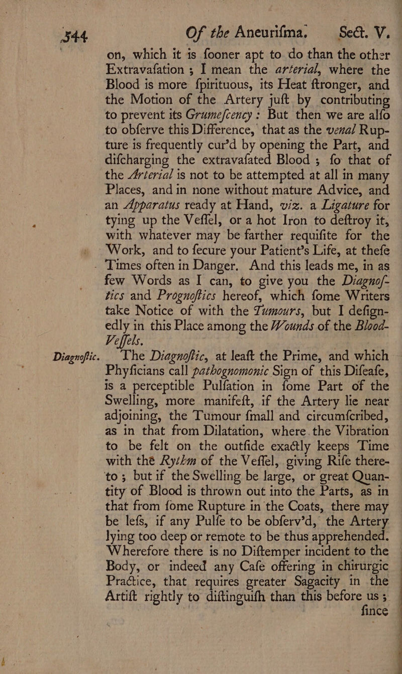 on, which it is fooner apt to do than the other Extravafation ; I mean the arterial, where the Blood is more fpirituous, its Heat ftronger, and the Motion of the Artery juft by contributing to prevent its Grumefcency: But then we are alfo to obferve this Difference, that as the venal Rup- ture is frequently cur’d by opening the Part, and difcharging the extravafated Blood ; fo that of the 4vierial is not to be attempted at all in many Places, and in none without mature Advice, and an Apparatus ready at Hand, viz. a Ligature for tying up the Veffel, or a hot Iron to deftroy it, with whatever may be farther requifite for the Work, and to fecure your Patient’s Life, at thefe Diagnoftic. few Words as I can, to give you the Diagno/- tics and Proguoftics hereof, which fome Writers take Notice of with the Zumours, but I defign- edly in this Place among the Wounds of the Blood- Veffels. | The Diagnoftic, at leaft the Prime, and which Phyficians call pathognomonic Sign of this Difeafe, is a perceptible Pulfation in fome Part of the Swelling, more manifeft, if the Artery lie near adjoining, the Tumour fmall and circumfcribed, as in that from Dilatation, where.the Vibration to be felt on the outfide exactly keeps Time to; butif the Swelling be large, or great Quan- tity of Blood is thrown out into the Parts, as in that from fome Rupture in the Coats, there may be lefs, if any Pulfe to be obferv’d, the Artery lying too deep or remote to be thus apprehended. Wherefore there is no Diftemper incident to the Body, or indeed any Cafe offering in chirurgic Practice, that requires greater Sagacity in the Artift rightly to diftinguifh than this ae : | ince i