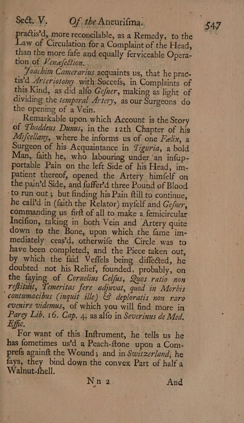 practis’d, more reconcilable, as a Remedy, to the Law of Circulation for a Complaint of the Head, than the more fafe and equally ferviceable Opera- tion of Venefeftion.. : Joachim Camerarius acquaints us, that he prac- tis'd drleriotomy. with:Succefs, in Complaints of this Kind, as did alfo Ge/ner, making as light of dividing the temporal Artery, as our Surgeons do the opening of a Vein. | | __ Remarkable upon which Account is the Story of Thaddeus Dunus, in the 12th Chapter of his Mifcellany, where he informs us of one Flix, a Surgeon of his Acquaintance in iguria, a bold Man, faith he, who labouring under ‘an infup- portable Pain on the left Side of his Head, im- patient thereof, opened the Artery himfelf on the pain’d Side, and fuffer’d three Pound of Blood ‘to run out ; but finding his Pain ftill to continue, he call’d in (faith the Relator) myfelf and Ge/ner, commanding us firft of all to make a femicircular Incifion, taking in both Vein and Artery quite down to the Bone, upon which the fame im- mediately ceas’d, otherwife the Circle was to have been completed, and the Piece taken out, by which the faid Veffels being diffe@ted, he doubted not his Relief, founded, probably, on the faying of Corzelius Celfus, Quos ratio non refiituit, Temeritas fere adjuvat, quod in Morbis contumacibus (inquit ille) &amp;F deploratis non raro evenire videmus, of which you will find more in Parey Lib. 16. Cap. 4; as alfo in Severinus de Med. For want of this Inftrument, he tells us he has fometimes us’d a Peach-ftone upon a Com- prefs againft the Wound; and in Switzerland, he fays, they bind down the convex Part of half a Walnut-thell.