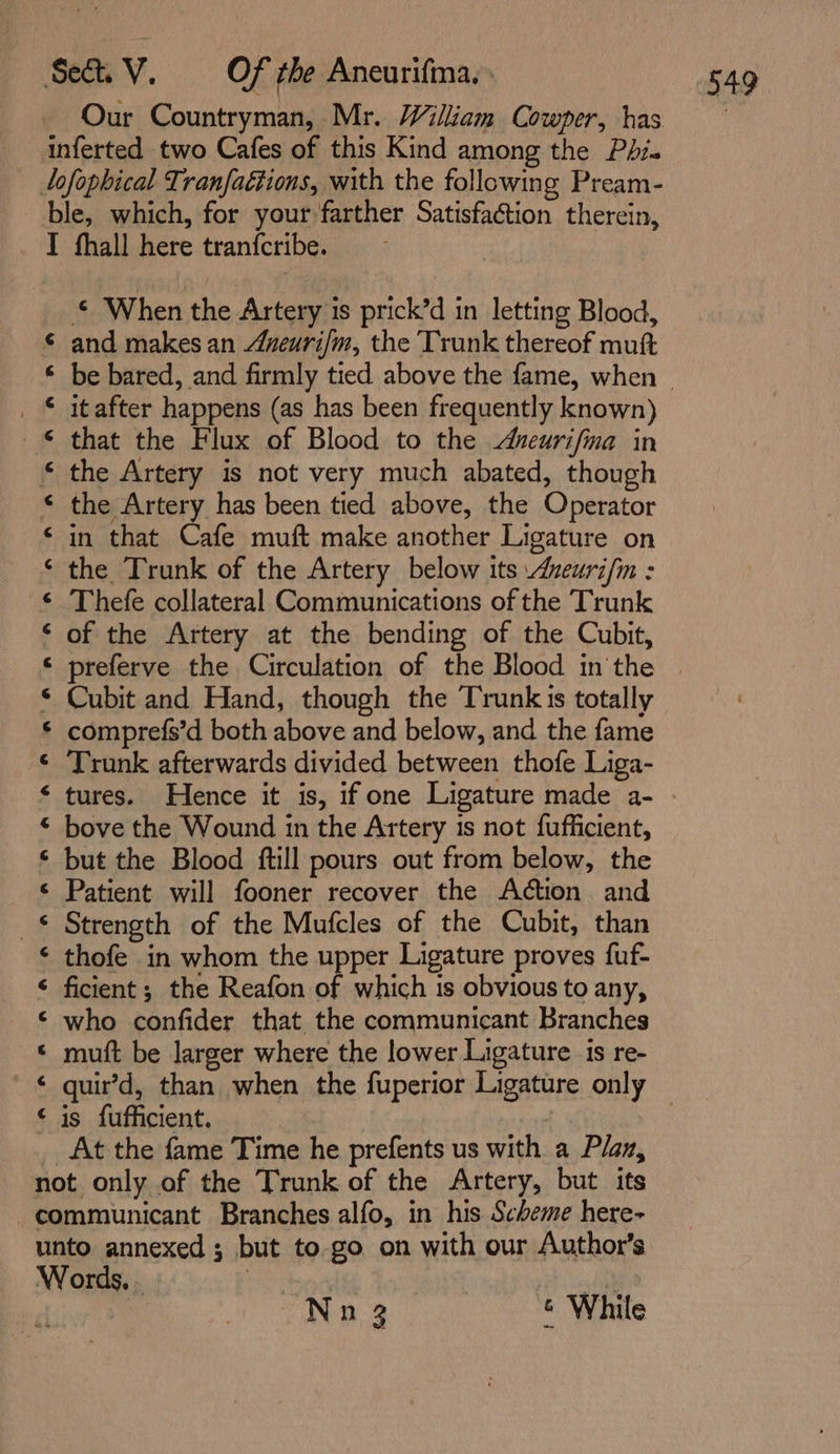 Our Countryman, Mr. William Cowper, has inferted two Cafes of this Kind among the Phi. lofophical Tranfaétions, with the following Pream- ble, which, for your farther Satisfaction therein, IT fhall here tranfcribe. © When the Artery is prick’d in letting Blood, and makes an Aveuri/m, the Trunk thereof mutt it after happens (as has been frequently known) that the Flux of Blood to the ueurifma in the Artery is not very much abated, though the Artery has been tied above, the Operator in that Cafe muft make another Ligature on the Trunk of the Artery below its zeurifn : Thefe collateral Communications of the Trunk of the Artery at the bending of the Cubit, Cubit and Hand, though the Trunks totally comprefs’d both above and below, and the fame Trunk afterwards divided between thofe Liga- tures. Hence it is, if one Ligature made a- bove the Wound in the Artery 1s not fufficient, but the Blood ftill pours out from below, the Patient will fooner recover the Action and Strength of the Mufcles of the Cubit, than thofe in whom the upper Ligature proves fuf- ficient ; the Reafon of which is obvious to any, who confider that the communicant Branches muft be larger where the lower Ligature is re- ek AR OO A AEA ESA OR DN AAO in On enn in On AR OA OR NR AOR is fufficient. | At the fame Time he prefents us with a Plan, not only of the Trunk of the Artery, but its -communicant Branches alfo, in his Scheme here- unto annexed ; but to go on with our Author’s Words. - Ay ee | Nn 3 6 While