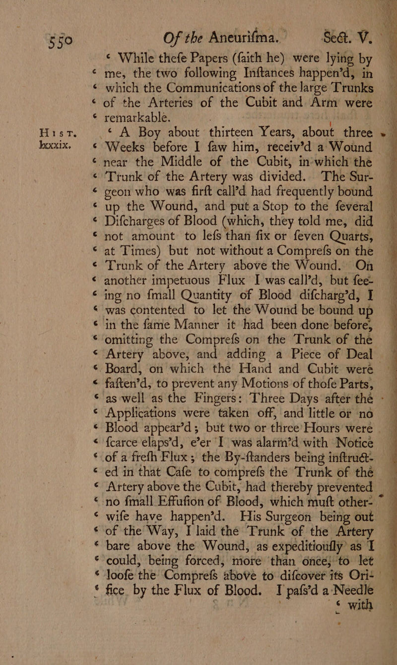 Hist. xxx1x. a f&amp; AH A ¢ 4 rd 6 4 &lt; r4 c &lt; &lt; r4 G 4 4 4 6 &lt; C4 ¢ ¢ «&lt; &lt; r4 4 c G ¢ rs g 6 ¢ ¢ While thefe Papers (faith he) were lying by me, the two following Inftances happen’d, in which the Communications of the large Trunks remarkable. Trunk of the Artery was divided. The Sur- up the Wound, and put a Stop to the feveral Difcharges of Blood (which, they told me, did not amount to lefs than fix or feven Quarts, at Times) but not without a Comprefs on the Trunk of the Artery above the Wound. On ing no {mall Quantity of Blood difcharg’d, I was contented to let the Wound be bound uf omitting the Comprefs on the Trunk of the Artery above, and adding a Piece of Deal faften’d, to prevent any Motions of thofe Parts, Applications were taken off, and little or no {carce elaps’d, e’er ‘I was alarm’d with Notice ed in that Cafe to comprefs the Trunk of thé Artery above the Cubit, had thereby prevented wife have happen’d. His Surgeon being out of the Way, I laid the Trunk of the Artery bare above the Wound, as expeditioufly’ as I fice. by the Flux of Blood. I pafs’d a ‘Needle iy ? sae ss a ee ee = es, sgl Sn . ee gee a Ee he