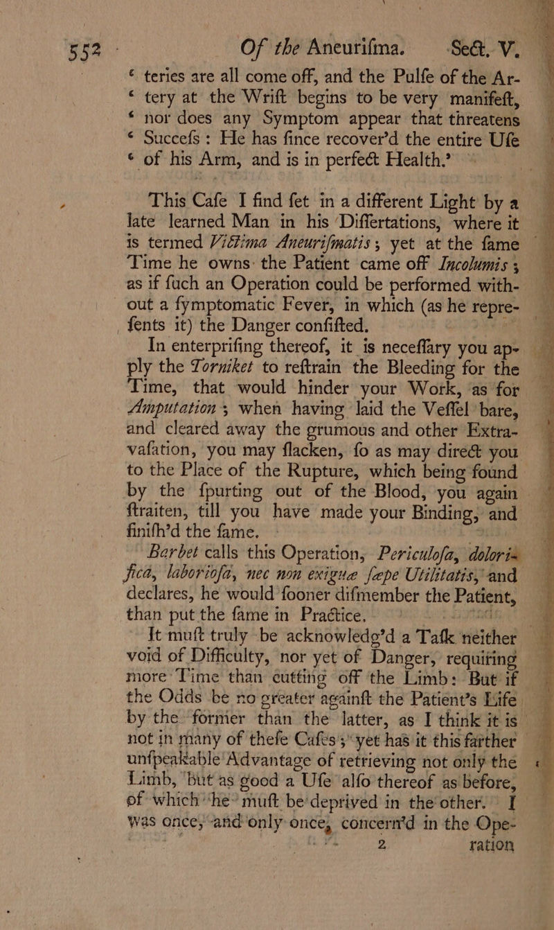 yi * teries are all come off, and the Pulfe of the Ar- “ tery at the Wrift begins to be very manifeft, * nor does any Symptom appear that threatens * Succefs : He has fince recover’d the entire Ufe * of his Arm, and is in perfect Health. This Cafe I find fet in a different Light’ by a Jate learned Man in his ‘Differtations, where it is termed Victima Aneurifmatis, yet at the fame Time he owns: the Patient came off Incolumis ; as if fuch an Operation could be performed with- In enterprifing thereof, it is neceflary you ap- ply the Torniket to reftrain the Bleeding for the Amputation’; when having laid the Veffel bare, and cleared away the grumous and other Extra- vafation, you may flacken, fo as may dire&amp; you to the Place of the Rupture, which being found by the {purting out of the Blood, you again ftraiten, till you have made your Binding, and finifh’d the fame. “ Berbet calls this Operation, Periculofa, dolori« jica, laboriofa, nec non exiguae fepe Utilitatis, and declares, he would fooner difmember the Patient, than put the fame in Practice, +a I It muft truly be acknowlede’d a Tafk neither void of Difficulty, nor yet of Danger, requiting not in many of thefe Cafts';” yet ha8 it this farther — unfpeakable' Advantage of retrieving not only the Limb, ‘but as good a Ufe alfo thereof as before, of which ‘he’ muft bedeprived in the'other.” I was once, and only once, concern’d in the Ope- roy Pithee ration