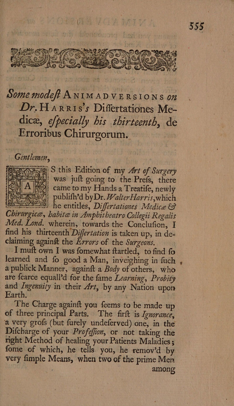 Some modeff ANIMADVERSIONS on Dr.H arris’s Differtationes Me- dice, e/pecially his thirteenth, de Erroribus Chirurgorum. Gentlemen, Seep 5 this Edition of my Art of Surgery &lt;1! was juft going to the Prefs, there Mwy came tomy Hands a Treatife, newly 947) publifh’d byDr. WalterHarris,which eos he entitles, Differtationes Medice &amp; Chirurgice, habite in Amphitheatro Collegii Regalis Med. Lond. wherein, towards the Conclufion, I find his thirteenth Differtation is taken up, in de- claiming againft the Errors of the Surgeons. I muft own I was fomewhat ftartled, to find fo learned and fo good a Man, inveighing in fuch a publick Manner, againft a Body of others, who are {earce equall’d for the fame Learning, Probity and Ingenuity in their Art, by any Nation upon Earth. | | | | ‘The Charge againft you feems to be made up of three principal Parts. The firft is Ignorance, ‘a very grofs (but furely undeferved) one, in the Difcharge of your Profefion, or not taking the right Method of healing your Patients Maladies ; fome of which, he tells. you, he remov’d by very fimple Means, when two of the prime Men . among is we