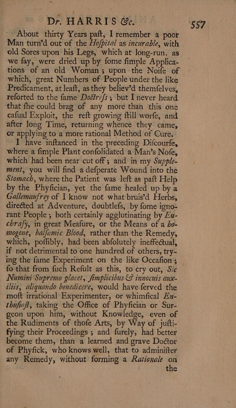 - | : Dr. HARRIS Ge. About thirty Years paft, I remember a poor Man turn’d out of the Ho/pital as incurable, with old Sores upon his Legs, which at long-run, as we fay, were dried up by fome fimple Applica- which, great Numbers of People under the like Predicament, at leaft, asthey believ’d themfelves, reforted to the fame Doéfre/s ; but I never heard that fhe could brag of any more than this one cafual Exploit, the reft growing ftill worfe, and after long Time, returning whence they came, or applying to a more rational Method of Cure, I have inftanced in the preceding Difcourfe, where a fimple Plant confolidated a Man’s Nofe, which had been near cut off ; and in my Supple- ment, you will find a defperate Wound into the Stomach, where the Patient was left as paft Help by the Phyfician, yet the fame healed up by a Gallemaufrey of 1 know not what bruis’d Herbs, directed at Adventure, doubtlefs, by fome igno- rant People; both certainly agglutinating by Lz- chrajy, in great Meafure, or the Means of a do- mogene, balfamic Blood, rather than the Remedy, which, poffibly, had been abfolutely ineffectual, if not detrimental to one hundred of others, try- ing the fame Experiment on the like Occafion ; fo that from fuch Refult as this, to cry out, Sic Numini Supremo placet, fimplicibus €S innocuis aux- iliis, aliquando benedicere, would have-ferved the _ moft irrational Experimenter, or whimfical Ey- thufieft, taking the Office of Phyfician or Sur- geon upon him, without Knowledge, even of the Rudiments of thofe Arts, by Way of jufti- fying their Proceedings ; and furely, had better become them, than a learned and grave Doétor of Phyfick, who knows well, that to adminifter any Remedy, without forming a Rationale ‘ the