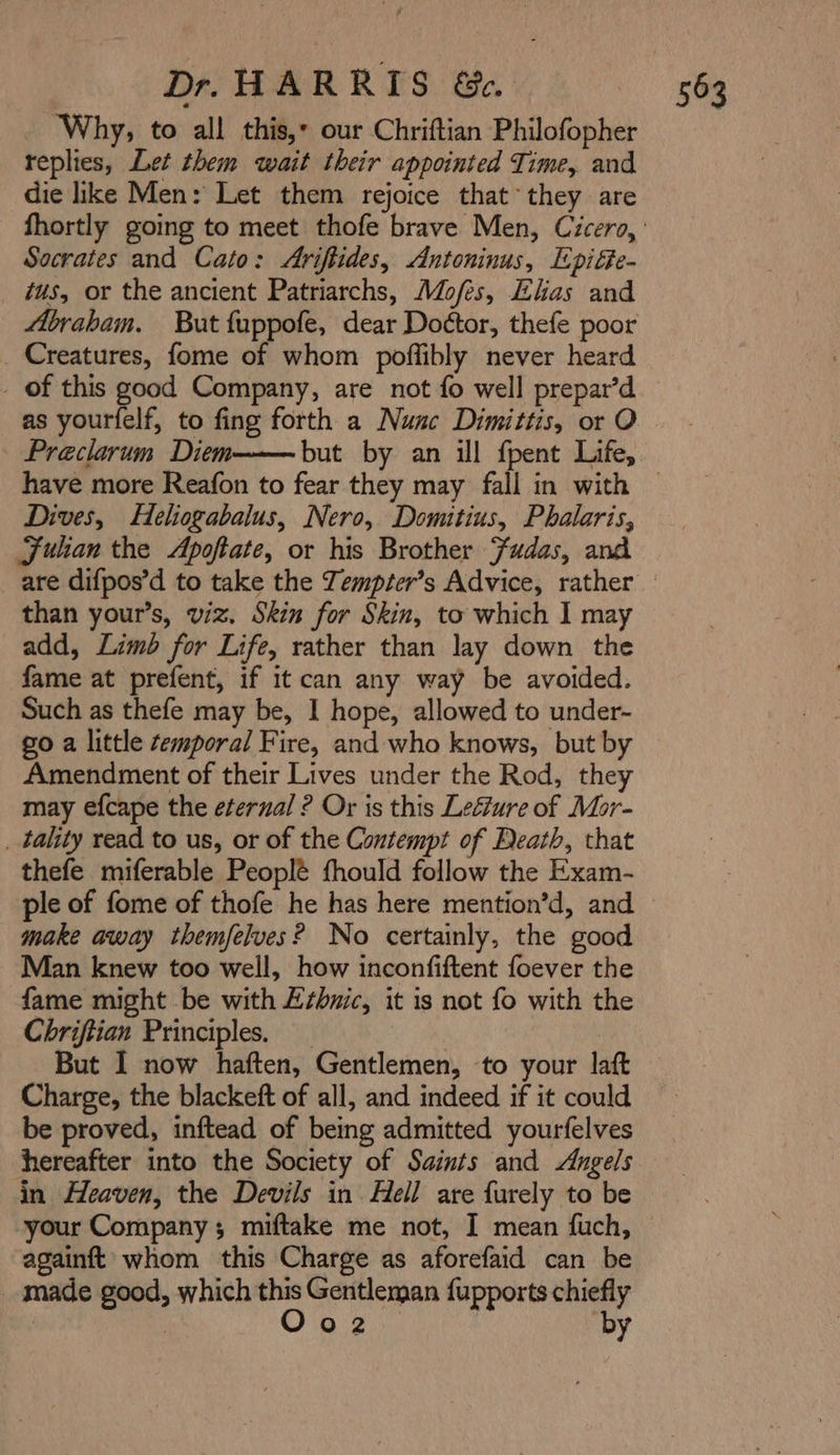 Why; to all this, our Chriftian Philofopher replies, Let them wait their appointed Time, and die like Men: Let them rejoice that* they are Socrates and Cato: Ariftides, Antoninus, Epiéte- tus, or the ancient Patriarchs, Mofes, Elias and Abrabam. But fuppofe, dear Dottor, thefe poor Creatures, fome of whom poffibly never heard - of this good Company, are not fo well prepar’d as yourfelf, to fing forth a Nunc Dimittis, or O | Preclarum Diem have more Reafon to fear they may fall in with Dives, Helogabalus, Nero, Domitius, Phalaris, Fulan the Apoftate, or his Brother Fudas, and than your’s, viz. Skin for Skin, to which I may add, Limb for Life, rather than lay down the fame at prefent, if it can any way be avoided. Such as thefe may be, I hope, allowed to under- go a little temporal Fire, and who knows, but by Amendment of their Lives under the Rod, they may efcape the eternal ? Or is this Leéture of Mor- _ tality read to us, or of the Contempt of Death, that thefe miferable Peoplé fhould follow the Exam- make away themfelves? No certainly, the good Man knew too well, how inconfiftent foever the fame might be with Ethnic, it is not fo with the Chriftian Principles. But I now haften, Gentlemen, to your laft Charge, the blackeft of all, and indeed if it could be proved, inftead of being admitted yourfelves hereafter into the Society of Saints and Angels in Heaven, the Devils in. Hell are furely to be againft whom this Charge as aforefaid can be _ made good, which this Gentleman fupports chiefly | Oo 2). by