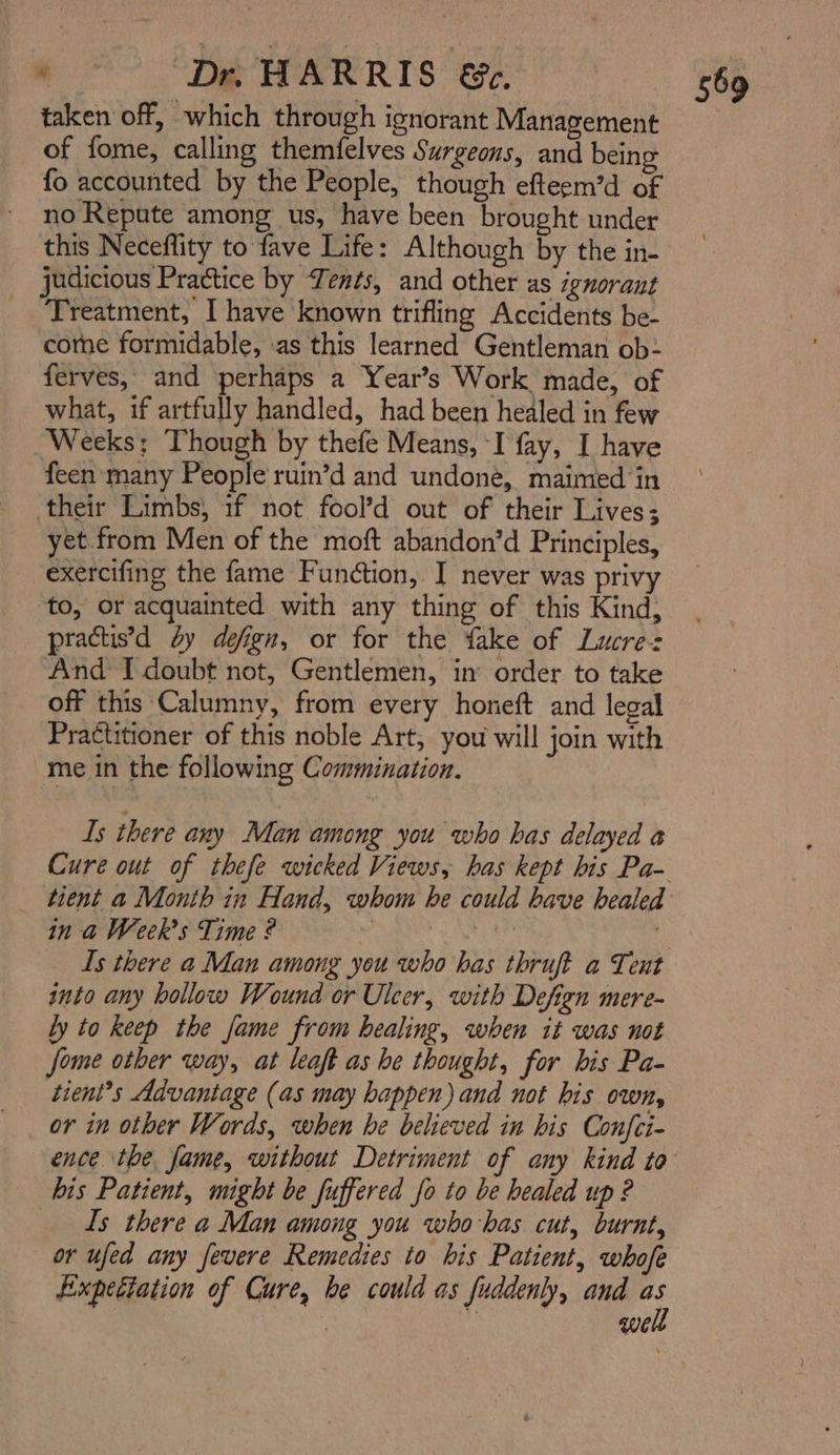 taken off, which through ignorant Management of fome, calling themfelves Surgeons, and being fo accounted by the People, though efteem’d of no Repute among us, have been brought under this Neceflity to fave Life: Although by the in- judicious Practice by Tents, and other as ignorant Treatment, I have known trifling Accidents be- cothe formidable, ‘as this learned Gentleman ob- ferves, and perhaps a Year’s Work made, of what, if artfully handled, had been healed in few _ Weeks; Though by thefe Means, -I fay, I have feen many People ruin’d and undone, maimed ‘in their Limbs, if not fool’d out of their Lives; yet from Men of the moft abandon’d Principles, exercifing the fame Function, I never was privy to, or acquainted with any thing of this Kind, practis’d dy defign, or for the fake of Lucres And I doubt not, Gentlemen, in: order to take off this Calumny, from every honeft and legal Practitioner of this noble Art, you will join with me in the following Commination. Is there any Man among you who has delayed a Cure out of thefe wicked Views, has kept his Pa- in a Week's Time ? “ | Is there a Man among you who has thruft a Tent into any hollow Wound or Ulcer, with Defign mere- ly to keep the fame from healing, when it was not fome otber way, at leaft as he thought, for his Pa- tient’s Advantage (as may happen) and not his own, or in other Words, when be believed in his Confci- his Patient, might be fuffered fo to be healed up ? Is there a Man among you who-has cut, burnt, or ufed any fevere Remedies to his Patient, whofe Expectation of Cure, be could as fuddenly, and +: . We