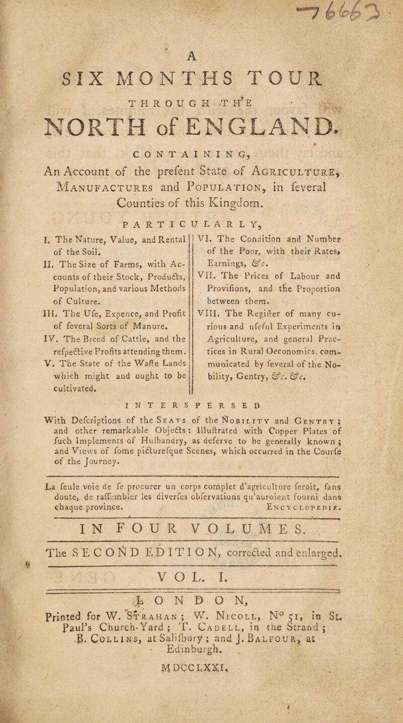 “*7 A SIX MONTHS TOUR THROUGH -TH*E NORTH of ENGLAND. CONTAINING, An Account of the prefent State of Agriculture, Manufactures and Population, in feveral Counties of this Kingdom. P A R T I C I. The Nature, Value, and Rental of the Soil. II. The Size of Farms, with Ac¬ counts of their Stock, Products,- Population, and various Methods of Culture. III. The Ufe, Expence, and Profit of feveral Sorts of Manure, IV. The Breed of Cattle, and the refpeiHve Profits attending them. V. The State of the Wade Lands which might and ought to be cultivated. U L A R L Y, VI. The Condition and Number of the Poor, with their Rates, Earnings, &c. VII. The Prices of Labour and Provifions, and the Proportion between them. VIII. The Regifter of many cu¬ rious and ufeful Experiments in Agriculture, and general Prac¬ tices in Rural Oeconomics, com¬ municated by feveral of the No¬ bility, Gentry, &c. &c. INTERSPERSED With Defcriptions of the Seats of the Nobility and Gentry; and other remarkable Objects : Uluftrated with Copper Plates of Tuch Implements of Husbandry, as deferve to be generally known ; and Views of fome pidlurefque Scenes, which occurred in the Courfe of the Journey. La feule voie de fe procurer un corps complet d’agriculture feroit, fans doute, de rafikmbler les diverfes obfervations qu’auroient fourni dans chaque province. Encyclopehu. I N FOUR VOLUMES. The SECOND EDITION, corrected and enlarged. V O L. I. LONDON, Printed for W. Strahan; W. Nicoll, N° 51, in St. Paul’s Church-Yard ; T. Cadell, in the Strand ; •B. Colli ns, at Salifbury ; and j. Balfour, at Edinburgh. MBCCLXXT