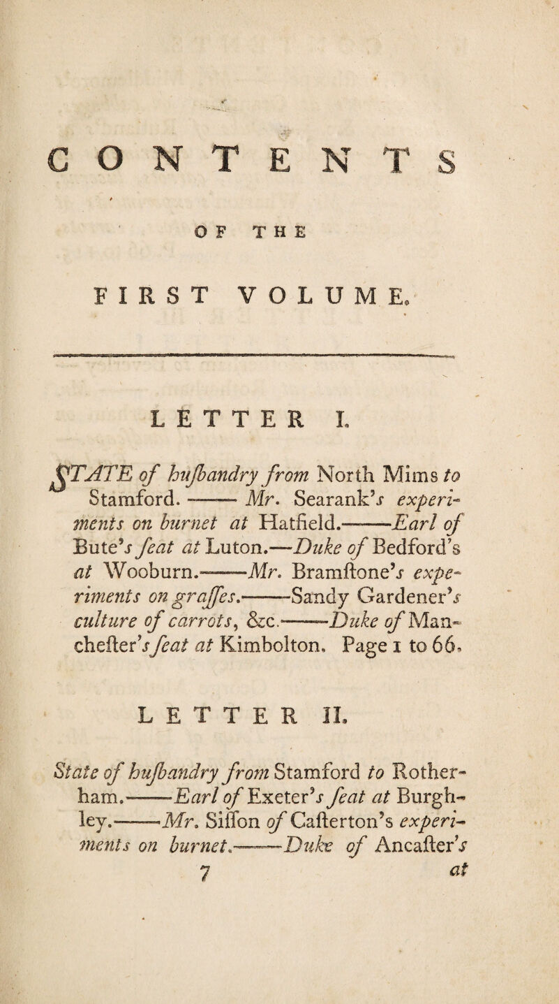 CONTENTS OF THE FIRST VOLUME. LETTER L ffTATR of hitjbandry from North Mims/0 Stamford.-Mr. SearankM experi¬ ments on burnet at Hatfield.——Earl of Bute5j feat at Luton.—Duke of Bedford's at Wooburn.-Mr. Bramftoneh expe¬ riments on grajfes.——-Sandy Gardenerh culture of carrots, &c.——Duke of Man- chefterhfeat at Kimbolton, Page 1 to 66* LETTER II. State of hujbandry from Stamford to Bother* ham.——Earl tf/'Exeterh* feat at Burgh- ley.--Mr. Siffon of Cafterton’s expert Monts on burnet*——Duke of AncafterV 7 at