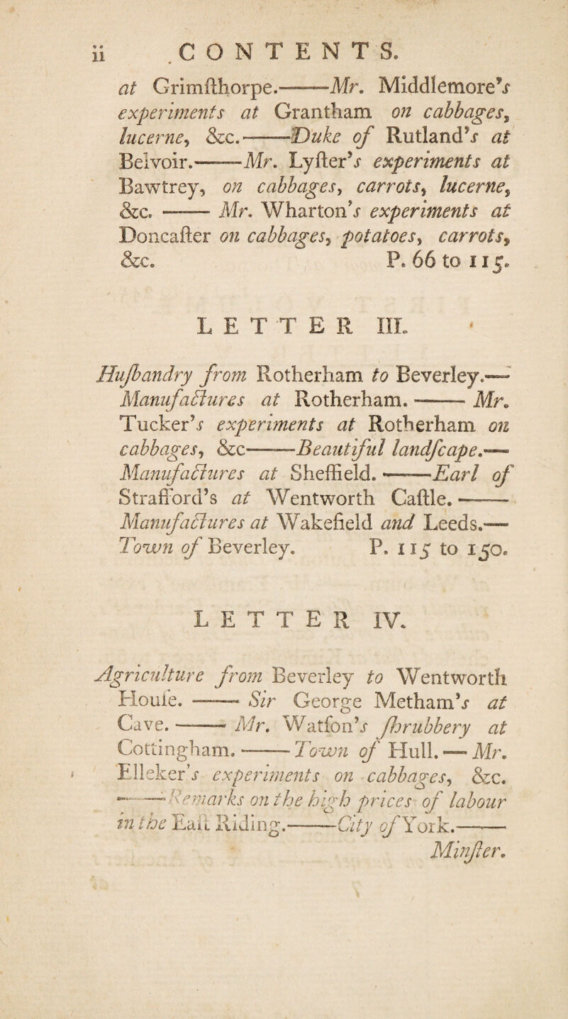 ^ * at Grimfthorpe.-Mr. MiddletnoreV experiments at Grantham on cabbages, lucerne, &c.~-'Duke of Rutland^* at Belvoir.——Mr. LyfterV experiments at Bawtrey, on cabbages, carrots, lucerne, &c» — Mr. Wharton h experiments at Doncafter on cabbages, potatoes, carrots9 &c. P® 66 to 115* L ETTE R IIL Hufoandry from Rotherham Beverley,— Manufactures at Rotherham. — Mr. Tucker1h experiments at Rotherham 0/2 cabbages, &c— Beautiful landfcape.~ Manufactures at Sheffield. '—Earl of Strafford’s 22/ Wentworth Caftle. — Manufactures at Wakefield Leeds.— Town of Beverley. P. 115 to 150, LETTER IV. Agriculture from Beverley to Wentworth Houle. —-—- Sir George Metham’r at Ca ve.-- Mr. Watfonh fro rubbery at Cottingham. -—- Town of Hull. — Mr. Flicker h experiments on cabbages, &c. — : marks on the high prices of labour in the Eait Riding.-- ■■ City ofXoxY.—-— Minfer.