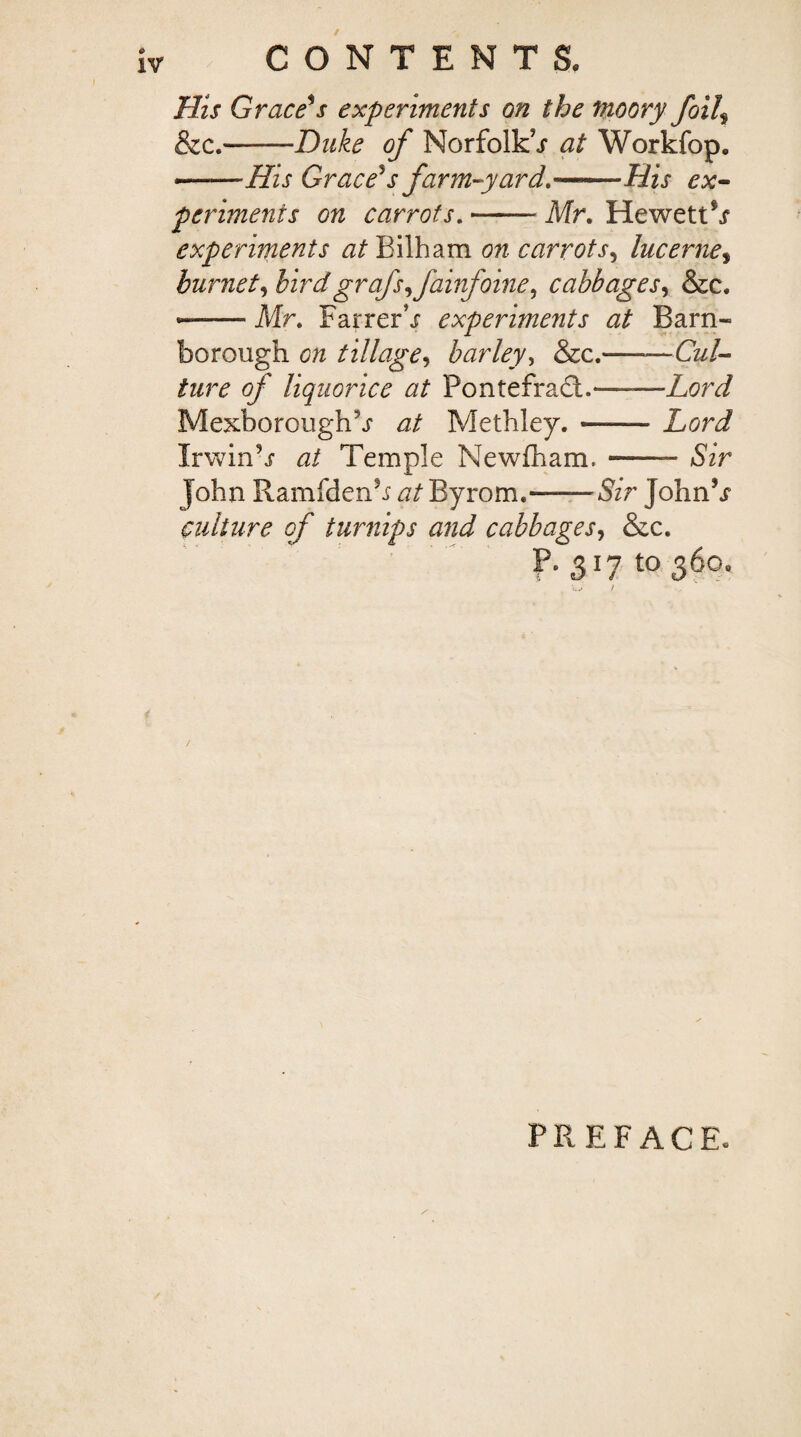 / CONTENTS, His Grace's experiments on the fnoory foil\ &c.-Duke of Norfolk^ at Workfop. *-His Grace's farm-yard.-His ex¬ periments on carrots. Mr. He wetter experiments at Bilham on carrotj*, lucerne, burnet, birdgrafs^fainfoine^ cabbages, &c. *— Mr. FarrerV experiments at Barn- borough c/z tillage, barley, &c.-—CW- /zz/t of liquorice at PontefraGi.—Lord Mexborough^j* zz/ Methley.-Lord Irwinb zz/ Temple Newfham.-- £7r John Ramfdenh zz/Byrom.-&V JohnV culture of turnips and cabbages, &c. P. 3^ to 360. / PREFACE.